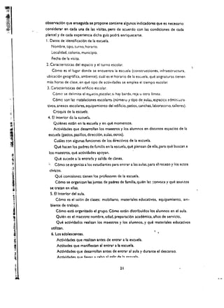 observad6n que ensegulcb se propone cootiene algunos indicadores que es necesario
          conslderar en cada una de las vlsltas. perc de acuerdo con las condiciones de cada
          plantel y de cada experiencia dicha gula podra enriquecerse.
          I. Datos de identificaci6n de la escuela. 

                   Nombre. tipo. turno. horario. 

                   Localidad. colonia. municipio. 

                   Fecha de la vis ita. 

          2. Caracteristicas del espacio y el turno escolar.
                   C6mo es el lugar donde se encuentra la escuela (construcciones. infraestructura.
          ubicaci6n geogrifica. ambiente); cual es el horario de la escuela. que asignaturas tienen
           mas horas de clase. en que tipo de activldades se emplea el tiempo escolar.
           3. Caracteristicas del eclificio escolar.
                    C6mo se delimita el eSjJacio,escolar. si hay barda. reja      U   otro limite.
                    C6mc son las Histalaciones escolares (numeru        t t1po de ,aulas. e:;pacics admln;)iTa·
           tivos. anexos escolares. equipamiento del edificio. patios. canchas.laboratorlo. talleres).
                    Croquis de la escuela .
,1'
... I 
    .0(1.   E! Interior de la escueh..
fl. 
               Qulenes estin en la escuela y en que momentos. 

                    Activldades que desarrollan los maestros y los alumnos en dlstintos espaclos de la 




I          escuela (patios. pasillos. direcci6n. aulas. Otros).
                     Cuates !on algunas funciones de los directivos de la escuela.
                     Que hacen los padres de fumilia en la escuela. que piensan de ella. para que buscan a
            los maestros. que actividades apoyan.
                     Que sucede a !a entrada y salida de clases.
            ~        C6mo se'organiza a los estudiantes para entrar a las aulas. para e. rcceso y los actos
             clvicos.
                     Que       comisione~   denen los profesores de la escuela.
                     C6mo se organizan las juntas de padres de familia. quien las ::onvoca y que asur,tos
              se cratan en elias.
              S. ,EI Interior del aula.
                      C6mo es el sal6n de dases: mobiliario. materlales educadvos. equipamlento, am­
                blente de crabalo.
                   C6mo esti organizado el grupo. C6mo escln dlstrlbuidos los alumnos en el aula.
                   Quien es el maestro: nombre. edad. preparacl6n academia, a~os de servlclo.
                   Que activldades realizan los maestros y los alumnos. y que materlales eduatlvos
                   utlllzan.
                   6. Los adolescentes.
                      Actlvldades que realizan antes de entrar a la escuela.
                       Actltudes que manlflestan al entrar a b escuela.
                       Actlvldades que desarrollan antes de entrar al aula y durante el descanso.
                       ActJvld::lde~ C!U@ 1I,.V2n ,. l'Ab"" -:>1 ""II,. d .. I", .. .,eu ..1....


                                                                   11
 