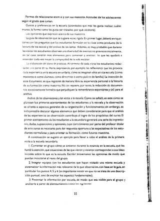 Formas de relacionarse entre sl y con sus maestrOs.Actitudes de los adolescentes
segun el grado que cursan.
   Gustos y preferencias en la escuela (actividades que mas les gusta realizar. cuales
menos. la forma como les gusta ser tratados. por que. etcetera).
   Las opiniones que expresan acerca de sus maestros.
   La gLl{a de observaci6n que se sugiere no es rigida. En primer lugar. debera enrique­
cerse con las pregunL1s que los estudiantes formulen en la clase como producto de la
lecwra de los textos y del analisis de los temas. Ademas. es muy probable que durante
las visitas los estudiantes observen una diversidad de eventos no previstos inicialmente,
en tal caso tendran mas elementos para comentar y analizar. 10 que les ayudara a
entender cad a vel. meior la cornpiejidad de la vida escolar.
    LQ eloboroci6n del diario de procticos. AI t('!rmmo de cada visita los estudiantes redac­
car.:n :.;['.;) parte de su (fiario. expresando, por,ejemplo.las reflexioncs que les provoca
 r:ada experief'da <:n la escuela secundaria, cOmo se imagman eilQs ~n CSt escuela (como
 maestros    0   como alumnos, como direcrivos   0   como padres de familia). La intenci6n de
 este documentc es que registren de mar.era libre su experiencla personal 0 la !listorla
 de su formad6n como maestros. No se I equiere. par tanto.la redaccl6n de documen­
 !Os excesivamente forma!cs que perjudiquen ta remembranza esponcl.nea y litll para el
 anll1sls.
     Anal/sis de los observaciones y las visiros a 10 escuela. Como se selal6, en este curso se
 plantean los primeros acercamlentos de los estudiantes a la esclJela y la observacl6n
 se orienta a aspectos generales de su organinci6n y funcionamlento; sin embargo. es
 Indispensable destacar algunos elementos que deben considerarse para que el anallsls
 de las experiendas de observaci6n contribuya al logro de los prop6sitos del curso. EI
 primer acercamicnto de los estudiantes ala secundaria generara una serle de Impresio­             ($
  nt'S. dudas. suposicioMS y opiniones, cuyo cor.ccimiento por parte del profesor titular
                                                                                                   :
                                                                                                   .-
 de este curso es necesario para dar respuesta oportuna a las expectativas de los estu­
                                                                                                   j
  diantes normalistas y para orientar su formaci6r, como futuros maestrOs.
     A continuaci6n se sugiere un ejemplo para lIevar a cabo el analisis de la prlmera
                                                                                                   j
                                                                                                   i
                                                                                                   <it
  visita a la escuela secundaria.
      I. Comentar en grupo c6mo se sintieron durante la estancia en la escuela, que les
  lIam61a atenci6n.que situaciones de las que vieron y vivieron corresponden a sus Ideas
  inidales sobre 10 que es la escucla. Escribir breve mente las oplnlones de modo que
  puedan mostrarse al reno del grupo.
      2. Integrar equipos con los estudiantes que hayan visitado una mlsma escuela y
  slstematlza r la informaci6n mas relevante de 10 que observaron. con base en la gula. en
  particular los puntoS 4. S. y 6 (es importante insistir en   qu~   no se trata de una descrlp­
                                                                                                    .1
  cl6n puntual, sino de explicar los aspectos fundament.ales).
      3. Presentar la informaci6n por escuela. de modo que sea visible para el grupo 'I
   analirarla a partir de planteamiento~ como 1",< <:i8ul.. n~ .."·


                                                 11
 