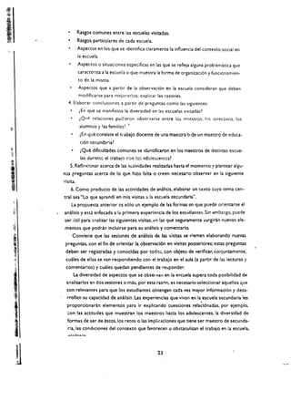 Rasgos comunes entre las escuelas visitadas.
                         •      Rasgos partlculares de cada escuela.
                                Aspectos en los que se identifica claramente la influencia del contexto social en 

                                la escuela. 

                                Aspectos     0   situaciones especificas en las que se reflela alguna problematica que 

                                   caractcriza a la escuela   0   que muestra la forma de organizaci6n y funcionamien­

                                   to de la misma. 

                                   Aspectos que a partir de la observaci6n en la escuela consideran que deben 

                                   modificarse para mejorarlos: cxplicar las razones. 

                         4. Elaborar concluslones a partir de preguntas como las slguientes:
                                   lEn que se manifiesta la diversidad en las escuelas visitadas1
                                   lQ"" relaciones puc:eron observarse entre lo~ m:>estros, I()s dlrectivos, los
                                   alumnos Y'as familias? '
                                   tEn que consiste el trabajo docente de una maestra'o de un maestro de educa­
                                    ci6n secund2!'ia1
~.
                                    (Que dificultades comunes se idt!ntificaron en los maestros de distintas escue­
{{ 

                                    las dunntc el trabaio cen !o: adcies.::entcs? 





,

                          5. Ref1(>x!onar acercade las <tt.tividades realizadas hasta el momenta y plantear algu

                                                                                                                ­
                      n:lS preguntas ace rea de 10 que hizo falta 0 creen necesario observar en la sigUieme 

                      vis ita. 

                             6. Como producto de las activldades de analisls. elaborar un             t~xto   cuyo tema cen­
                      tral sea "Lo que aprE:nd( en mis visitas a la escuela secundaria".
 "                           La propuesta anterior cs s610 un ejemplo de las form.as en que puede orientarse el
     .~r
     :~       ";..-   analisis y.est.l enfocada a Ii!. primelcl. experiencia de los estudiarotes. Sin embargo. pucde
                      ser util para ~nalizar las siguientes visitas, -::1"     I;lS   que seguramente surgiran nuevos ele­
     $l
     ~r                mentos que podnin induirse para su analisis y comentario.


     ,
     t                       Conviene que las sesiones de analisis de las vlsltas se rierren elaborando nuevas
                       preguntas. con el fin de orlentar la observaci6n en vlsltas posteriores; estas preguntas
     ~
     ,~
                       deben. ser registradas y conocldas por todt):;. con obleto de verificar, conjuntamente.
      ~-~':            cuales de elias se van respondiendo con el trabaJo en el aula (a partir de las lecturas y
       t:
                       comentarlos) y cuales quedan pendientes de re:.ponder.
                              La diversidad de aspectos que se observ3n en la e,",cueia supera toda posibilldad de




 I                      analizarlos en dos seslones 0 maSi por esta raxnn. es necesario seleccionar aquellos que
                        son relevantE's para que los estudiantes obtengan cada vex mayor informaci6n y desa­
                        rrollen su capacldad de analisls. Las experienclas que vivan en la escuela secundarla les
                                                                                                       ,
                        proporcionaran elementos para Ir expllcando cuestiones relacidnadas. por elemplo.
                        con las actltudes que muestran los maestros hacla los adolescentes. la diversidad de
                        formas de ser de estos.los retos 0 las Implicaciones que tiene ser maestro de secunda­
                         ria, las condiciones del contexto que favorecen u obstaculizan el trabajo en la escuela.




                                                                               23 

        II
 