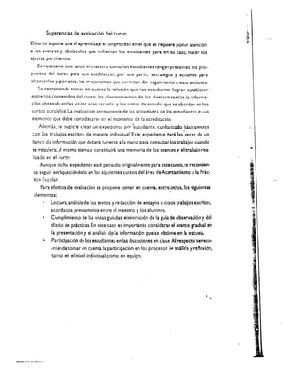 Sugerencias de evaluaci6n del curso

EI curso supone que el aprendizaje es un proceso en el que se requiere poner atenci6n
a los avances y obsclculos que enfrentan los estudiantes para, en su caso, hacer los
ajustes pertinentes.
   Es nccesario que tanto el maestro como los estudiantes tengan presentes los pro­
p6sitos del curso para que e)tablelcan. por una parte. estrategias y acciones para
alcanzarlos y. por otra,los mec.lnismos que permitan dar seguimiento a esas acciones.
   Se recomienda tomar en cuent;l. la relaci6n que los estudiantes logren establecer
entre los contenidos del curso. los planteamientos de los diversos texeos, la informa­
ci6n obtenida en las visitas a ias escuela:; y los temas de estudio que se abordan en los
cursos paralelos. La evaluaci6n permanence de las actividades de los eseudiantcs es un
elemento que debe considerarse en et momento de la acreditaci6n.
    Ademas. se sugic:-e crear un eXpediCnL.! por 'btudiame. conformado basiclrrtente
                                                                                j

con ios tr:lbaios escritos de manera individual. Este expediente hart las vece~ de un 

 bancc de infor"maci6n que debera tl:nerse a la mano para consulcar los trabajos cuando 

 se requiera; al mismo tiempo constituirt una memoria de los avances y el trabajo rea ­ 
         .'"
 liudo en el cur!;o. 

    Aunque dlcho expedience este pensado orlginalmente para este curso, se recomien­ 

 da segulr enriqueci~ndolo en los slgulcmtes cursos del area de Acercamlento ala Prac­

 tlc:l Escolar. 

     Para efectos de evaluaci6n se propone tomar en cuenca. entre ot..,,'Os, los slgulentes
 elementos: 

           Lectur;. analisis de los texeos y redacci6n de ensayos u ctros trabajos escrltos, 

           acordados previameme entre el maestro y los alumnos. 

           Cumplimiento de las vistas guladas: eiaboraCl6n de la gula de observacl6n y del 

           dlario de prtcticas. En este caso es important:e conslderar el avance gradual en 

           la presencaci6n y el analisis d.e ia informacion que se obdene en    la escuel". 

           Partlclpaci6n de los estudiantes en las dlscuslones en clase. AI respecto se rece­ 

            mlenda tomar en cuenca la pardcipac16n en los procesm: d(o' analls!s y reflexi6n. 

            tanto en el nlvel individual como en equipo. 

 
