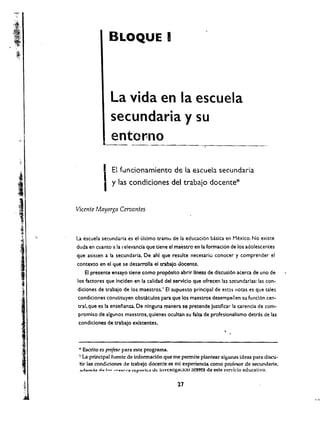 I
                                   BLOQUE 	




                                   La vida en la escuela
                                   secundaria y su
                                   ento~no


                               I   EI funcionamientc de la escueb secundaria
i	                             , y las condiciones del trabajo docente*
I
,	
 '/:

,i
                  Vicente Mayorga Cervantes


'*

',	l"~,' ,
                  La escuela secundaria es el ultimo tramo de la educaci6n basica en Mexico. No exine
                  duda en cuanto a la relevancla que tiene el maestro en la formaci6n de los adolescentes
'y

                  que asisten a la secunda ria. De ahl que resulte necesario conocer y comprender el
<
                  contexto en el que se desarrolla el trabajo docente.


 ,
 'I
     , ,
                     EI presente ensayo tiene como prop6slto abrlr IIneas de discusl6n acerca de uno de
                  los facto res que Indden en la calidad del servlclo que ofrecen las sccundarlas: las con­
                  diciones de trabajo de los maestros.'       EI supuesto principal de est:!.s notas es que tales
                  condiciones constituyen obstclculos para que los maestros desempeiien su fund6n cen­
                  tral, que es la ensenanza. De nlnguna roanera se pretende justificar la carenda de com­
                  promiso de algunos maestros. qulenes ocultan su falta de profesionalismo detras de las
                   condiciones de trabajo exlstentes.



     "

     I,       	
                   • Escrito ex profes<t para este programa.
                   I La principal fuentc de inlormad6n que me permite plantear algunas ideas para discu ­

                   tir las condidones de trabajo docen!e es mt experiencia como pro(("S()r de secundaria,
                   ",.-1...,.,6" do I""" '><'-<;nl"1"O n;yorb;(J ,,11;; I.nvuugaclOn aCl!~ de esle !'<:?rvido educativo.


                                                                    27
         "
         ..
 