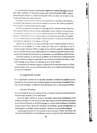 Lc cierto es que se requiere comprender y explicar el contexto del tnbajo docente
para tratar de incidir en mejorar/o, ya que como aflrma Rockwell (1987) cualquier
propuesta para mejorar la calidad de educaci6n tiene que pasar por el tamiz de las
condiciones reales del trabajo docente.
    AI plantear un acerCan1lcnto analitico a las condiciones en que laboran las maestras y
los maestros de educaci6n secundaria es necesario reconocer dos hechos ~ue permiti ­
ran una visi6n no estereot,pada de este campo:
     Primero. La educaci6n secundaria es heterogenea. Por ejemplo. existen diferentes
tipos (general, tecnica, telesecundaria). modalidades (regular. abierta) y turnos (matuti­
no, vespertino y nocturno) Aun con la reforma educativa de 1993. que logr6 un alto
grado de unificaclon cUrricular -ya que el plan y los p:-ogramas de estudio son obligato ­
rios para todos los tipos y modalidades-. existen campos en los que los contenldos son
heterogeneos (educaci6n tecnol6gica           0 artlsti~a).

     SCgu:1::0. En co"c.-a de !o que sug:f'I1:: e! sMtido ccmun. el trab;<!o do':ente es divel"So. 

pues entre sus activldades se incltlyen muchas que tienen poco              0   n01d01 que   '.lei   con 101 

 ensenanza. Segur Rockwell (1986). el trabajo de los maestros puede ser a.....:l.Iizado desde 

 t."'C~   dimenslones: las actili<.!ad~s reladon~das con b ensenanza propiamente oicha, las acti­

 vidades reladonadas indirectamente con 101 ensenanza y las actividades de administracion. 

      Con flnes anaHticos, en este escrito se definen como elementos condicionantes del
 trabajo docente los aspectos organizativos de la escuela.las condiciones fisicas                y Inate ­
 riales dellugar en que iaboran los docentes y su situaci6n laboral.
          A contlnuacion se analizaran algunas Laracterlsticas de tales'elementos con la finali­
 d:d de rastrear :6mo y cn que sentido pueden influir en el trabajo suso"cial del maes ­
 tro. que es la enser.anu.


               La organizaci6n escolar

  De I~ organizaci6n cotidiana de las escuelas secundarias analizare treS aspectos que se
  relacionan en forma directa con el trabajo docente: el tiempo escolar. la cantidad de a1um­
  nos con que se trabaja y la ~ignaci6n de ia adscrlpd6n a uno          0   mas centros de trabajo.


               Los usos del tiempo

   En 101 vida cotidiana de las secundarias exlste una relaci6n estrecha entre las dlmensio­
   nes del trabajo docente y el uso del tlempo.
           En primer lugar. el tiempo se ocupa en actividades relaclonadas dlrectamente con la
   enseflanza. EI mapa curricular preve que cada dase tenga una durad6n de 60 minutos.. pero
   en los hecho! la duraci6n es de 50. En ese laps a el maestro debe establecer un ambiente
   proplclo para la due y desarrollar actividades de ensei'ianza. ya sea una exposlc16n. un
   Interrogatorlo. un dlctado. leaura de textos, reallzad6n de un~              practlca. etcetera.
           SIn embargo. el tlempo de d:He t3mblim se aprovecha para rcallur ac:tiYidades rela­
    clon..das lndlrectameme can 101 ensei'ianza tomo las slguientes: pasar lisa de aslstenda.

                                                     28 

 