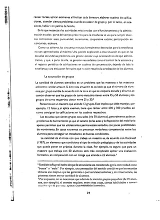 revisar tareas, aplicar examenes al finalilAr cada bimes~. elaborar cuadros de califica.
          ciones, atender dertos problemas cuando es asesor de grupo y, por 10 tanto, en oca­
          siones, hablar con padres de familia.
             En 10 que respeeta a las actividades relacionadas con el funcionamiento y la adminis.
          trad6n escolar. parte del tiempo prescrito para ia enseiianza se usa para cumpiir diver­
          sas comisiones: aseo. puntuaiidad, ceremonias. cooperativa eseolar. participaci6n en
          concursos, etcetera.
             Como se advierte. los cincuenta minutos formalmente destinados para la ensenanza
          no son aprovechados al maximo. Una posible explicaci6n a esta situaci6n es que en las
          escuelas secundarias predomina una gesti6r. escolar cuya orientaci6n es de opo adminis­
          trativo. y que. a partir de ella, se generan necesidades como el control de la asistencia y
           el registro peri6dico de caiiikaciones en cuadros de concentraci6n, dejando de lado la
           ensenanza y una evaluaclon forr;1..tiva que r.O s610 resuelva la acredltaci6n de los alumnos.

                    La. saturacion de grupos
           La cantidad de :llumnos atendidos es un problema que las maestras y los maestros
           enfrent~n   cotjdi"f),unefltf!. Si bien c:;ta sit:uaci6n es va:-iabie. ya que el nurnero de :Iurn­
           nos por grupo cambia de acuerdo con la zona en que se ubique la escuela y el turno. es
           comun observar que los grupos de tumo matutino tlenen entre 45 y 50 alumnos y los
           gropes de turno vespef"1"Jno denen "mtre 25 y 30.1
                 Pensemos en un maestro que atiende 12 grupos. Eno Impllca que debe manejar, per
            eiemplo. 12 lism y, si apliea examen, dene que revlsar entre 600 y 300 pruebas. asl
            como conslgnar las califkadones en los cuadros respectlvos.
                 Las eSl,:uelas que denen grupos saturados (de SO        allimno~).   genera!mente padeccn
.)
'.'         problemas de hac!namlento ya que el tama.io ~e las aulas y la dlsposici6n del moblliario
            apenas permlten que los ildolescentes permanez.can sentados. con pocas poslbllidades
            de movlmiento. En casos exU'emos se presentan              verda~eras     competendas entre los
            alumnos para conseguir un mesabanco en buenas condiciones.
                La cantldad de alumnos con que trabaja un maestro eSt de acuerdo con Rockwell
            ( 1987), un elemento que eondldona el ripo de relaci6n pedag6gica y de las actlvidades
            que puede poner en practlca durante Ia clase. Por eiemplo. es seguro que para un
            maestro que trabaja con 50 alumnos sera mas complicado aplicar una evaluaci6n
            formatlvu. en comparaci6n con un colega que atlende a 25 alumnos.)


             2 Tambien influye el hecho de que la secundaria sea conslderada Ror 121 comtmidad como
             "buena" 0 "mala". Por ejempio, una percepci6n del sentido comun es que las escuelas
             tecrucas son mejorL'S que las generales 0 que las telesecundarias y, en consecuencia, las
             primeras tienen mayor cantidad de alumnos.
             ~ Por supuesto, no se desconoce que adernas de atender grupos pequcnos (de 25 alum­
             nos, por ejemplo), el maestro requlere, entre otras cosas, ciertas habUidades v conori ­
             .....i ............. 'I..... I. f'",nlil=; Ilpll.:ar una I?V:UW~6n formatlva. 



      I                                                        29

     1
 