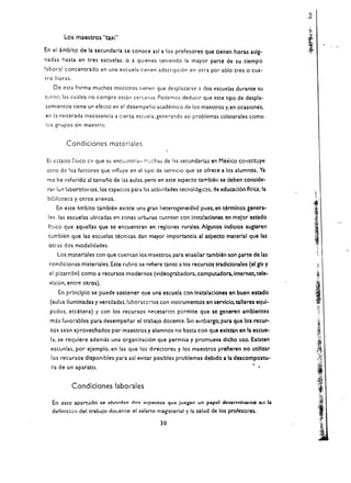 Los maestros "taxi"
En el ambito de la secundarla se conoce asl a los profesores que tienen horas aslg­
nadas hasta en tres escuelas,             0   a quienes teniendo la mayor parte de su tiempo
bboral concentrado en una escuela tienen adscripci6n en otra por s610 tres 0 cua­
tro horas.
     De esta forma muchos maestros tlenen que desplararse ados escuelas durante su
turno, las cuales no siempre estan cerC.1nas. Podemos deducir que este tipo de despla­
l.amientos tiene un efecto en el desempeno academico de los maestros y,en ocasiones,
en la reiterada inasistencia a cierta escuela. generando asi problemas colaterales como
los grupos sin maestro,


             Condiciones materiales

EI   cc;ta<lO   j,sico   en   que s(: encu~ntr;1I ~,~cha~ de las secundarias en Mexico cO!lstituye 

 otro de 'os factares que influye en el tlpO de servlcio que se ofrece a los alumnos. Ya 

 me he referldo a tamano de las aulas. pero en este aspecto tambier) se deben conslde­ 

 rar   105   laboratorios, los cspaclos para hs actividades tecnol6gicas. tie educacl6n fls!ca. la 

 biblioteca y otros anexos. 

       En este    ~mblto      tambl{!n exlste una gn.n heterogeneidad pues, en terminos genera ­ 

 les. las escuelas ubicadas en lonas urb.t.nas cuentAr. cen inst:l.laciones en meior esudo 

 fl,::ico que aquellas que se encuentran en reglones rurales. Algunos indicios sugleren 

 tarr.bll!n que las escuelas tecnlcas dan mayor Importancia al as'pecto material que las 

 otras dos modaHdades. 

    Los materlales con que cuentan los maestros para er,seiiar tambien son parte de las
 condiciones materlales. Este rubro se rcfiere tanto a los recursos tradiclonales (el gls y              .~.

 el plz..arr6n) como a recursos modernos (videograbadora, compulAdon.. internet, tele ­
 vision, entre otros).
                                                                                                        1;.1'.
     En prlnclplo se puede sostener que una escuela con Instalaciones en buen estado
  (aulas lIumlnadas y ventlladas.labor:nc:-:os con instrumentos en servlcio, talleres equi­
            'I
  p:1dos, etcetera) y con los recursos n('cesarics pcrmite que se generen amblentes 

  mas favorables para desempenar el trabajo docente. Sin embargo, para que los recur ­
  50S   sean aprovechados por maestros y alumnos no basta con que exlstan en la escue­ 

  la. se requlere ademas una organlzaci6n que pern"liu y promueva dlcho uso. Exlsten 

  escUl'!las, por ejemplo: en las que los directores y los maestros prefieren no utlllzar 

     los recursos dlsponlbles para asl evitar posibles problemas debido ala descompostu­ 

     ra de un aparato.


                Condiciones laborales

     En astc apartadll S@ abllrdan dOl: aspectos que juegan un papel detennlnanto ~il la 

     dcfinlcl.Jn del trabalo doceme: el salario magisterial y la salud de los profesores. 


                                                        30
 