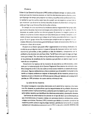 EI salario

SI bien la Ley General de Educacl6n (993) ordena al Estado otorgar un salario profe­
sional para que los maestros alcancen un nivel de vida decoroso para su familia Yp::lr:
que dispongan de tiempo para preparar sus clases y se perfecdonen profesionalmente,
la realidad es que los sueldos esun lejos de cumplir con tal prop6sito, aunque h4bria
que reconocer que durante los ultimos diez anos el salario ha detenido la vertlglnosa
calda que lIeg6 a sus Hmites al final de los anos ochenta.
   En tiempos de crisis econ6mica los modestos salarios magisteriales han propl(,ado
que muchos docentes improvisen estrategias para complementar sus ingresos. Asi.los
docentes se pueden dasificar en diversos grupos, EI primero 10 integran quienes se
dedican unicamente a la labor educativa en secundaria (sea con tiempo completo           0   (on
 medio ttempo). Los maestros que trabaian en primaria y secunda ria forman el segundo
 grupo EI terce" grupo reune a lOs m..astros que complc:nelltan su~ ingresos          (0,1 a~:l

 vidades diferentes a la ensetlanza, genera!mente por medlo de la economla informal, en
 el inter ior 0 fuera de 13 escue:.
       EI salario es un factor que puede Influir negadvamente en el tiempo dedicado a la
 er.sel'lanza. ya que algunos   mae~trc<:   cc.upan el dempo de dase para reali:.ar activ 1ades
                                                                                         l



 econ6mi~as     personales. 0 bien. justlfican su fulta de Inlclativa y compromiso con 13
 profesi6n y los alumnos con una frase dnlca: "La SEP haee como que me paga y yo hago
 !:omo que t.~aJa". Par otro lado. no hly evldenc!a~ de que exlsta un illipacto positiv~
  en   :as pricdcas de ensel'ianza de los maestros que perclben un salario mayor t:jt.!e el
  resto de sus compal'ieros.
       Actualmente los Ingresos de los       ma~stros   de secundaria son dikrenclados. !:::>bre
  todo por la implementaci6n de la Carrera Magisterial. Este sistema de cstlmulos            ~ta­

  blece tategorias (A. B. C, D) a las cuales se tie'1e acceso mediante .!n sistema de e-.cJua­
  d6n anual. Algunos senalamlentos crlticos sostienen qu~ el escalaf6n horizontal no ha
  tenido un Impacto evldente en mejorar el desempel'io de los maestros, aunque si su~
  Ingresos. ya que un docente con 20 hom que se ublca, por elempio. en la categoria C
  perclbe. en 1  m. alrededor de cuatro salarlos mlnlmos al meso
            La salud de los maestros
   No exlste Investlgaci6n sistematica reladonada con la salud de las maestras y los maes­
   tros. No obstante. se puede aflrmar que-los requerlmlentos de la profesl6n docente en
   secundarla tienen Implicaciones tislcas y pslqulcas para los maestro$. per 10 que es nete­
   sarlo reallzar estudlos que Identlflquen las relaclones entre salud y desempefo docente.
      Las fuentes de enfermedad se encuentran en el tJpe de labor q'ue se de~empefla ya
   que. Invarlablemente. el maastro trabaja con personas: alumnos adolescentes. padres.
   colegas. autoridades. Martinez (1991) sostlene que debldo a la tens!6n constante los
   maestros pueden padecer angusda. fatlga residual y p6rdlda de memoria. En un esrudio
   real/udo por educadoras se encontro aue ~n M"",I"~I I.. gnfc:rllledades doe~nt~ mas

                                                    31 

 