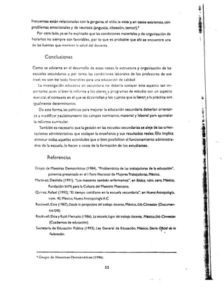 fre<:uentes eSQn relacionadas con la garganta. el oldo.la vista y, en casos extremos, con
problemas emoclonales y de neurosis (angustia, obsesi6n, temor).4
      Por ouo lado. ya se ha explicado que las condiciones materlales y de organizaci6n de
horarlos no slempre son favorables. por 10 que es probable que ahl se encuentre una
de las fuentes que merman la salud del docente.
                                                                                                             i
          Conclusiones

Como se advierte en el desarrollo de estas nOtas. la estructura y organizaci6n de las
escuelas secundarias y. por t.,nto. las condici0nes laborales de los profesores de ese
nivel, no son del todo favorables para una educaci6n de calidad.
    La investigaci6n educativa en secundaria no deberia soslayar este aspecto tan im­
 port.ante. pues sl bien la rcforma a los planes y programas de estudio son un aspecto
                                                       
 eser,cial. el   cont~xto   en el G:.Je se dC$lrrollan y los   ~Liietos   que ia lI~nl a III pr.ictica SO"
 igualmente determinantes.
       De esta forma,las polit:cas para mejorar la educaci6n secundarla deberlan orientar­
 ~e   a modlflc:lr raulatinament~ los campos normativo. material y !aboral para apuntalar
 la reforma curricular.
       Tamblen es necesario que la gesti6n en las escuelas secundarias se aleje de las orlen ­
 nciones admlnlstrativas que soslayan la ensenanza y sus resultados reales. Ello Implca
 elimlnar todas aquellas acuvidades que si bien posibilltan el funcionamlento admlnlstra­
 tiyO de la escuela. io hacen a costa de la formacl6n de los estudlantes.


            Referencias

  Grupo de Maestras Oemocr:l.tlcas (1984). "Problematlca de las trabaladoras de la educacl6n". 

             ponen<:la presenuda en el I Foro Naclonal de Muleres Trabaladoras. Mexico. 

  Martlfl()z, Deolldla (' 99 '). "los maestros tamblen enfennamos". en BOslca, nOm. cero, M6xlco, 

             fundacl6n SNTE pan la Cultura del Maestro Mexlcano.
  Quiroz, Rafael (1992). "EI tlempo cotld!ano en la escuela secundarla", en Nuevo Antropolog{o.
             num. 41. Mexico. Nueva Antropologla A.C.
  Rocf..'Weli. Elsie (1987), Desde 10 perspectivo del trobo}o docente. Mexico, OIE-Clnvestav (Documen­
             tos DIE).
   Rcx:kwell. Elsie y Ruth t'1erado (1986). IA eSOJe/o,lugor del rrobcjo docente. M6xlco. OIE-Clnvesuv
             (Cuademos de educad6n).
   S«retarla de Educacl6n Publla (1993). Ley General de Eduacl6n, M6xlco. Dlorlo 0fkI01 de 10
                                                                                  ,
             Feder0d6n.                                                                             •




   • Grupo de Mac-etta5 Dcmocraticas (1984).


                                                      32
 