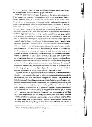 <kWe ~ un apoyo al tnbajo extnclase que todos los maestrOs denen, hasta consd·
r:uir un   recl.INO   de b escuela para cubrir grupos sin maestrO.
   Uru rTUncb .. W (unclones "oficiales" de la direcci6n deia la impresl6n de que todo
10 que compete a org;lnizaci6n y funcionamiento de la escuela recae en sus manos y
con ella l4 re~ponsabilldad de su marcha. Para el cumplimicnto de tan amplias funcio­
ne~. La dlrecClon tlene como apoyo en primera instancia. a la subdirecci6n, cargo que de
rnanera torl'T'4.1 y para todo el (Iclo de educaci6n basica existe unicamente en secunda­
rias. A 13 subdirecclon I~ corrcspondc cubrir de manera operativa y desde el contenido
de "colaboracion" muchas de las funciones que -formalmente- aparecen como res­
ponsab"idad del direCtor. Asi. su tr3bajo consiste en colaborar con la direcci6n en la
planeaoon.org;lniuClon y evaluacion de las actividades escolares;apoyar la elaboraci6n
del presvpueno de! plantel y. en terminos generales. ser coadyuvante                0   auxiliar de
 todas las dcUvidades que competen al director Tico:: tdmbien actlvidades especific<s
 I1'Je :>Of.:!! organ i zaci6n del cant:v: e~cc.la:- de les alumno:. del plar.te!, y1la vigtlanda de
 b asistenaa. punwalidad y cumplimiento del personal escolar, aunque de elias se espe­
 cmea que de~ri informar a la direcci6n: tambh!n debe formular horarlos para 145
 actividades escolare~ (que en :-ealidad es la distribuci6n de horarios dp. los maestrOs).
 fun(16n que aunqt!c for.;:almente corrcsponde al subdirector. ei criterio de su jefe
 inmedtato (el director) influye en el gr.ldo de decisi6n que este puede ejercer sobre los
 horarios. 8 subdirector es entonces un intermediario operadvo entre las actlvldades
 que se !e a:;,ignan al director y su concrecl6n en acciones y 6rdenes especlflcas. Como
 eflcargadv de comunicar las disposiciones oflclales y ver que se.cumplan.este persona­
 je. segundo en Ia jerarquia, es generalmente qulen dene el contacto dlrecto con la
  problematic inmedian de la escuela. con los maestros y alumnos en 10 individual y con
  los diversos grupos que exiscen en e! plante!. pero al mismo tiempo se encuentra aco'3­
  do en su:s posibilidades de acci6n y decb.i6n por el criterio del director.
       Siguiendo el orden de la jerarquizacl6n formal. los serviclos docentes. de aslstencla
  ec~cativa y eenerales y adminlstrativos se ubican en un mismo plano            y dependen tanto
  de la direcd6n como de la subdirecci6n. Los primercs abarcan a los profesores de
  todas las materias (incluyendo asignatura:; y actlvidades) y tienen como funclones prln­
  cipales 13 impartici6n de clase de acuerdo con el plan y programas de estudlo.la aten­
  cl6n a alumnos, la elaboracl6n de un plan de trabalo, la informaci6n de las evaluadones
  de los aJumnos y el cumpliml~nto de las comlslon~~ asignadas. Los servlclos de aslsten­
  cia educativa incluyen orientaCl6n, trabajo social y prefectura, servicios que, de acuerdo
  con ~I regb.mento. se prestan "de manera integrada" y que sirven para apoyar el trabaJo
   de los maestros y directivos por una parte y al alumnado por el otrO. Los dos prlmeros.
                                                                                             ,
   pero sobre tod~ orientaci6n. se integran por personal especlallzado para "'derltlficar
   lJ.s causas ':jue afectan el aprovechamiento y el comportamlento de los alumnos y pro­              'I
                                                                                                       .;,',11,
                                                                                                       ~'t
   poner     w soluciones     psicopedag6gicas mas convenientes" ,1 Mas alia de que esto se            i)~l

                                                                                                          ..~.'
                                                                                                       ·1[·/',
   2   Manual d~ organizaci6n de escudas 5CCundllrias, p. 16.
                                                                                                        ,:    .'
                                                                                                          ~ih
                                                   34                                                   :'~
                                                                                                        .~'@.
                                                                                                          :ij
 