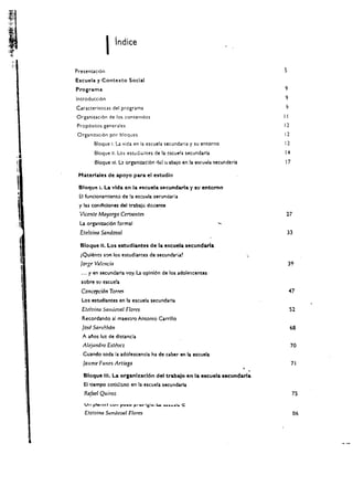 I    indice

         Presenuci6n                                                                            s
         Escuela y Contexto Social
         Programa                                                                               9
         Introducci6n                                                                           9
         Caracteristlcas del programa
         Organizaci6n de los contenidos                                                         II
         Prop6Sltos generales                                                                   12
         Organinci6n por bloques                                                                12
                Bloque I. La vida en la escuela secunda ria y su entorno                        12
                Bloque II. Los estUGi:'iltes de la cseue l ;! seeundaria                        14
                 Bloque III. L2 organlzac!6n titl   I.J abajo   en la   es(u~ia   5eeund!!ria   17

          Materiales de apoyo para el estudio



l
          Bloque i. La vida en la Hcuela secundarla Y It.! entomo
          EI funeionamlento de la   esc:u~la   secundaria
          y las condiciones del trabalo docente

t

J
          Vicente Mayorga Cervantes
          La organizacl6n formal
                                                                                                 21

          Etelvina Sandoval                                                                      33
    I     Bloque II. Los estudlantel de la e~cuela secundaria

    I

    ;
          iQulencs son los estudlantes de
           Jorge Valencia
                                                secundari1~



           ..• y en secundarla voy. La opinion de     10$   adolescentes
                                                                                                 39




    I      sobre sv escuela
           Concepcion Torres
           Los estudlantes en la eseuela secunda ria
           Etelvina Sandoval    Flores                                                               52
           Reeordando al maestro Antonio Carrillo
           Jose Sarl/Huin                                                                            68
           A ar'tos luz de dlstancla
           Alejandro Estevez                                                                         70
           Cuando toda ia adolescencla ha de caber en la escuela
            Jallnte Funes Artiaga                                                                    71

            Bloque III. La organlxacl6n del trabajo en la escuela secundarla
            EI tlempo coo<ll:::no en la eseueta secundvia
            Rafael Quiroz                                                                            7S


            Ete/vina Sundoval Flores                                                                  06
 