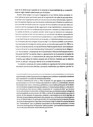 dpan en la vena. (y por supuesto en la compra),la responsabilidad de su conducd6n
recae en algUn maestro selecclonado por el director.
   Existen otros cargos a los que el organigrama al que hemos venldo aludieodo no
hace referenda, pera que forman parte de la organizacl6n de todas las escuelas; estos
se senalan en el organigrama particular de una de las escuelas selecclonadas. Apuecen
aquilos asesores de grupo,que son docentes nombrados por el director (0 subdire-=tor)
para entender de manera particular un grupo de entre aquellos a los que dan dase. Los
asesores son los encargados de dar seguimiento al aprovechamiento y conduro de su
grupo. tratar con elias los problemas que se presenten. mantener un trato direao con
los padres de familia y. en general, atender todo 10 que, se relaclone con este grupo.
Aparecen tambien el jefe local de materia y el coordinador de talleres. represenontes
de estos maestros en las reuniones de consejo tecnico y cuyo nombramiento            pas:a por
dnciguf'>dad, horas de nombramiento en la escuela. a    s~mplemente   porque ante 13 au!'!:':­
cia a renuenda de atras designan "al que se deje", Los maestros tamblen sa enClN"11tr.an
 repicsentadas en Ie. de!egaci6n sindicai, que es una escuela y que,a partir de 1989. en la
 mayoda de las secundarias diurnas del Diurita Federal pasaron de ser controlaeu por
 :a parte afidal oel sirldiC4ta (liamada lhora "institucional").a constitulfCle en delegacio­
 ncs "democraticas". simpatizantes de la Ccordinadara Nacional de TrabaJadores de la
 Educacl6n (CNTE),5 Los padres t!enen sv representacl6n en 1a asoclacl6n de padres de
 familia, constitu!da por OJn representante de cada grupo, de donde se nombra h mesa
 directlva, que trabaja de manera conjunta con el director; mlentras que 10i alumnos
 tiencn un left:; por c.::I.da grupo, ademas de la sodedad d!! alumnos.    '
     Lc anterior constituye. df! manera sint6tJca,la organl%d.cl6n formal de toda escue!a
 secundarla. sus funciones definidas y jerarqulas establecldas que deberlan pc!rrnitir 10­




                                                                                                    ,
                                                                                                    " .·
                                                                                                    ·1.)'
                                                                                                    .
  reglamentada, puede disponerse de sus ingresos para satisfacer necesidades iru:nediatas
  de la esruela sin necesidad de tramites burocri1ticos.                                            J;
  , Desde la fundaci6n del SpiTE e1l 1943, la Secci6n 10, que agrupa a los maeliotr06 de            1   ~1
  postprimarias en el Distrito Federal (secundarias en tadas sus modalidades, escuelas
  tknicas de nivel med io, nonnales y politecnico), nunca habra pacticipado de los distin­
   tos movimlentos magisteriales que par salario y I a democrada se daban en otras secdo ­
   nes del sindicata. Esto tal vez se debfa a la pasiCi6n de "maestros de elite" que tuvieron
   los de este myel por muchos ai,os 0 al ferreo control que, por diversos medias, la dirigencla
   sindical mantenia en estos niveles. En 1989, y a la luz de la crisis econ6mica que puso el
   salaria de los maestros de pree::>colar, primaria y secundaria en su nivel ~ bajo en
   d~adas, las secundarias participaron por primera vez en el fuerte movhnientO genera­
   do en el Distrito Federal dirigido por la CNTE. El Camite Secclonal de la Secd6n 10 mues­
    tra ahara la recomposid6n a que esta nueva fuerza obUg6: la mitad decarteras las benen 

    los "democraticos" (por su presencia mayoritaria en secundarias generales) y d resto, 

    mas la secretaria general. 10!l llamados "institudonales", que conservan fuerza en se<:Un­

    darids teaucas, educact6n media tecruce y poHt~co. 


                                                36
 