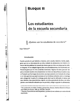 BLOQUE II




                               Los estudiantes
                               de la escuela secundaria



                          I lQuienes son los estudiantes de secundaria?*
                           •
              forge Valtncia ....
;I

J1:                   Introducci6n
.,
    .~~

. I           Cuando pensaba de que hablarles a lectOre$ ,omo ustloldes, maestros. mamas, papas •
.'~           gente que vive su vida trabajando con ellos. rodeado de adolescencia. me vinieron a la
ll:~ 
        mente nUs bien palabras de consuelo,las mlsmas que uno dice a un amigo que ha aido
I         .   en desgrada. Yo he trabajado algunos ailos cerca de adolescentes y he encontrado con
,~
              frecuencia gente que me mira condolida al enterarse. Algunos me dicen. para salir del
              paso, se nec:esita vocad6n; otros slmplemente me miran con desconfianza: no saben 51 soy
              un fracasado que fue incapaz de encontrar una meior posici6n en el mercado de trabajo
              o un redo guerrero que pasa la semana en las trlncheras, luchando contra el enemlgo
               para salvaguardar la patria. Sin embargo, puedo declr que he disfrutado el tiempo que
               paso dandoles dase, asesorindolos. viajando con elias, aprendiendo de ellos y con ellos.
               gracias a una Instltucl6n educatlva que me permiti6 y oblig6 a e~tender la adolescencla.
                                                                                         .
               .. En La educaci6n secundaria. Cambios y prrspectivas, Oaxaca, Instituto Estatal de Educa
        ­
               ci6n Publica de Oaxaca. 1996, pp. 223-230 Y244-247. 

               .... Escritor. PCllpecialista en letras espallolas y profesor de sec'.lndarlas con varios at'los de 

               experlenda. 

 