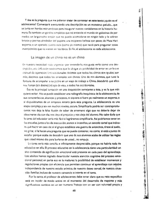 ~ ',' 

                                                                                                                   I
   Y esa es fa pregunQ que me pidieron traer de tontestar en               ena texto: (qulen es el
:ldolescente~ Comenz:are avenrurando una descripcl6n: es un monstruo peludo... que
                                                                                                                   ;   ,

se junta en hordas estruendo,.as para inaugurar nuevos vandalismos en la historia hu­
mana. Es tambien un gordito simpatico que no entiende el mundo sin goloslnas de por
medio; un larguirucho     Of(~16fi que   no puede acomodarse en ningun lado y Ie sobran
brazos y piernas alrededor de! pupitre; una incipiente belleza con poses de Mata Hari
experta; a un apenadc cuatro·olos (como yo mismo) que nad6 para preguntar cosas
irweroslmiles que no vlenen en los libros. En fin, el adolescence es cada adolescence.


          La imagen de un chino no es un chino

En   nuestr~   necesidad -clSi urgeliCia- par entenderlo. nos gusta verlo como una des­

 cnpci61l, un;} ut>fillicion L."Ixonomica que 10 ub:Cl.,ue   ~i"   pcsibilidad de error en un brc'Ie 

 ,ill:oual de operaclon, lo':; ccc;dE:lH.ales dccimos que todos los chinos s'on          igual~s;   aUn 
                    p
                                                                                                                                       I

 mh, decimos que todos los orientales son chinos. Uno de m!s alumnos, que tuvo la 
                                                        

 fortuna de acompanar a su p:ldre en un viaje d(! tra'bajo a China, descubrl6 que ellos 

 no:. lIaman (s:n distinci6il) ojcs   c:! vacu, a todos los occ!dcntales. 
                                                                
      Esa es la principal tE:ntad6n en una disquisid6n semejante a esta, y es la que mas
 quiero evitar. No se puede establecer una radiografla inequlvoca de la adolestenda,de
 sus caracterlstkas, akances y procesos, ni siquiera si fuera yo realmente un experto. 0
                                                                                                                           i
'~

                                                                                                                                 ""
                                                                                                                                               I
 si dispusleramos de un simposio entero para esta pregum:a. La adolescencla es una
 eupa compleja y aU'1 en much os niveles, oscura. Simplificarla podrfa SCi contraprodu ­
                                                                                                                                 JI 

                                                                                                                                 ,
  cente: nos deja la falsa Husi6n de saber de ar.temano algo que no deberia dejar de
  obscrvarse ala con dia; nos d,,!J3 el prejuido y nos ale!a dei alumno. No cabe duda que
                                                                                                            <;.,
                                                                                                                                 i ,,'
                                                                                                                                      ('
                                                                                                                                                 I

  la tarea dd educador serla mi! facii si lograramos simplificarla. Asi podrlamos tener en
                                                                                                                                  ,t,::
  las escuelas.lunto a les de evacu:lci6n. sismos e incendlos. un sencillo cartel que Indica­
  ra que hac~r en caso de: sl el grupo establece una guerra de avioncltos. tlrese al suelo.
                                                                                                                                  .:.k
                                                                                                                                     ,.
                                                                                                                                      I'
                                                                                                                                  .:a:
  no grlte; slle hacen una pregunta que no puede contestar, no corra; sl est3 a punto de
                                                                                                                                 it
  estlllar porque acaba de descubrir que uno de sus alumnos acaba de utlllzar las reglas
  que usted mlsmo dio para burlarse de usted... no empuje.
                                                                                                                                  i
                                                                                                                                      "
       L:'l orea serla mas sencilla. e inflnitamente despreclable, porque no habrla nada de
                                                                                                                                   ,~
  educatlvo en ella. EI proceso educatlvo en la adolescencla tlene una partlcularldad: un                                             J
                                                                                                                                      ~;~
  alto contenldo de signiflcaci6n emoclonal esci presente en ada paso del aprendlzale.
   los adultos hemot iogrado desartlcular nuestra atencl6n c:ognldva del proc:eso emo­
   clonal personal; en parte eso es la madurez: la poslbllldad de establecer momentos y'                                              'I
   regulac!ones proplas con eficiencla que permlten contlnuar el aprendlzaje con relatlva
     Independencla de nuestro estado anlmlco. de nuestro deseo sexual, de nuestra sltua­
                                                                                                    .                                      .r:



     cl6n famlllar,lncluso de nuestro cansanclo     0    interes en el tema.
        Por 10 tanto. el profesor de adolescentes debe tener dare que su reto espedfico
                                                                                                                                      'I
                                                                                                                                      "
                                                                                                                                       J
                                                                                                                                       .
                                                                                                                                           ,"



                                                                                                                                                  ,
                                                                                                                                                ,,)



     esta t'n Jncldir de modo activo en el momento del desarrollo de mayores y m!s                                                         J:
     tigt'llflcatlvos cambios en un ser humano. Trabaja con un ser ton voluntad propla y                                              '.i.''
                                                                                                                                           !'#.t

                                                                                                                                            '~,
                                                    40                                                                                      (,:r.
                                                                                                                                                'j:
                                                                                                                                               If
 
