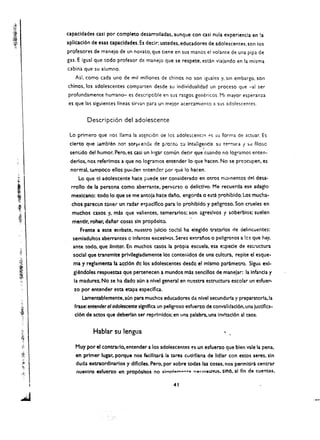 capaeldades cas! por eompleto desarrolladas. aunque con casl nula experiencla en la
aplicacl6n de esas capacldades. Es declr: ustedes. educadores de adolescentes. son los
profesores de manejo de un novato. que tiene en sus manos el volante de una pipa de
gas. E igual que todo profesor de manejo que se respete. escln viajando en la misma
cabina que su alumno.
   Asf, como cada uno de mil millones de chinos no son iguales y, sin embargo. son
chinos. los adolescentes compareen des de su individualidad un proceso que -al ser
profundamente humano- es descriptible en sus rasgos gencricos. Mi mayor esperanza
es que las siguientes lneas sirvan para un meior acercamiento a sus adolescentes.


         Descripci6n del adolesceme

 Lo primero que nos llama la atElnc,6n oe los        adolescent~~ "5      su forma de actuar. Es 

 clerto que ;:amblen :10<; sor"" endl: de    p;-o~t0 :;'-i   Inteligenci;L su   t~"r.ura   f ~u filoso 

                                                                    i
 senlido del humor. Perot es easi un Ingar comun deek que cuando no logramos enten­
 derlos. nos referlmos a que no logramos entender 10 que hacen. No se preocupen. es 

 normal. tampoco ellos     pu~den   entende:- par t:jue 10 haeen. 

     Lo que ei adolescente haee puede ser eonsiderado en otros m'::lIoentos del desa­
 rrollo de la persona como aberrante. pervt:rso 0 dellctlvo. Me recuerda ese adagio
 mexlcano: todo 10 que se me antola hace dano. engorda 0 esta prohlbldo. Los mucha­
  chos parec(.:n toner un radar   e~p!clf1co   para 10 prohlbldo y pe!groso. Son crueles en
  muchos casos y. mas que valientes. temerarlos; son :greslvos 'f soberblos; suelen
  mentir, robar, daliar cosas sin prop6slto.
     Frente a este erl'lbate. nuestro lulcio     ~0,!3.1   ha elegldo tratarlos de cielincuentes:
  semladultos aberrantes c Inmntes excesivos. Seres extranos 0 pelgro50s a !C~ que hay,
  ante todo. que limttar. En muchos casos la prOpia escuela. esa e:;pecle de es..-uctura
  social que transmlte prlvllegiadamente los contenidos de una cultura, repite el esque ­
  ma y reglamenta la accl6n de los adolescentes desdc el mlsmo parametro. Sigu€ exl­
  glendoles respuesta5 que perteneeen a mundos mas senelllos de manejar: la Il'Ifanda y
   la madureL No se ha dado aun a nlvel general en nuestra estruetura escolar un esfue.....
   %0 por entender esta etapa especlflea.
      Lamentablemente, aun para muchos educadores de nlvel secundarla y preparatorla,la
   frase: entender 01 odolescente slgnlflea un peligroso esfuerzo de convalldacl6n. una justlflca­
   cl6n de actos que deberfan ser reprlmldos; en una palabra.. una Inv!tacl6n a1 caos.


            Hablar su lengua
   Muy por et contrarlo, entender a los adolescentes es un esfuerzo que bien vale la pena,
   en primer lugar. porque nos facilltara la tarea eutldlana de IIdlar con estes seres, sin
   duda extraordlnarlos y dlfIclles. Pero, por sobre todas las cosas, nos permltlra centrar
   t1uestrQ esfuerzo en prop6sitos no simpl ......" .."',,. n.mnlluruS. sino. al fln de cue!'ltas •

                                                  . 41
 