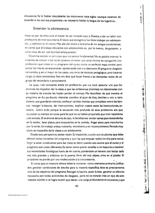 educatlvos. Ya 10 hablan descublerto los misioneros hace siglos -aunque enemos de
acuerdo a no can sus prop6sltos-. es necesario hablar la lengua de los lugarerlo::,.


         Entender la adolescencia

Hace un par de anos tuve el honor de ser invitado aqui. a Oaxaca. a dar un taller can
pro(csorcs de nivcl sccundaria. Et titulo que escogimos (ue Como trabajar con adolescen­
tes... y sobrevivir en el imento. Mas alia del chlste a la broma de los amigos condolientes.
cs cierto que el trabajo educativo eon adolescentes es, por 10 menos. desgastante. y
(Icne visos de ser con (acilidad enloquecedor.
    Dejenme asentar un principio que me parece fundamental. No es posible intentar la 

cmpresa de educar a los recien j6venes sin tcner una carta minima de navegaci6n. Los 

profesorcs que crecn e;l          $'J   program~   del curso como un perfecto mapa estelar para 

                                                       ,
surcar los mares, se encue'1tran I aptdamente con u!~a destlusion. Ell?rog;ama desglosa 

 contenidos y, en cl mejor de los casas. una s'!rie de teenicas pedag6gicas para hacerse 

 cargo C:e esos contenidos. No nos dice que hacer frente a las demandas reales de un 

 grupo de secundaria        0   preparatoria. 

    La   qUt!j~ It las   constante entre ios profeso:-es llue m~ toc6 lSesorar era que los
 alumnos les Impedian dar la clase.o que las ordenanus (nonnas) no relacionadas con
 su materia de estudio les haclan perder el tiempo. Me describlan de que manera el
 progr:lma se iba perdiendo mlentras atendian el              p~e   de lista. decirles a uno u otro
 alumno que guardaran silentio. conflscar cartitas Intimas qu~ drculaban entre las ban­
 cas. recoger la basura. dar Instrucciones. expllcar cuatro veces las InstrUcciones. et­
 cetera. Sabre todo porque la sensaei6n mas profunda de esos profesores era que.
 ocupaban su tiempo en cosas para las que no se nablan preparado, que aran repetltlvas
 y sin sentido. EI slndrome del ama de cas~. !e lIamtbamos: tender camas para destenderlas
 en la noche. lavar platos para ensuclarlos en la comida. fregar plsos para mancharlos
  par la tarde. Un trabajo arduo. rutinarlo. mon6tono y sin reconocimlento. Pare cia muy
  claro: es Imposible darle c1ases a un adolescente.
     Desde esta perspectiva. tenlan raz6n. Es imposible. CU;l.Odo uno se plantea que debe
  ofrecer todos los temas del programa y que hay que empujar todos los diU para nunca
  lIegar a tener condiciones para dar clase; es decir. cuando uno asume que el turso y el
  programa son cosas dlferentes. Es tanto como querer ensenar ami mascota a resolver
  sus necesldades flsiol6gicas fuera de mi cuarto, poniendole un letrero con letras cada
  vel. mas grandes y enfaticas en la puerta: Perro del mal. alejate, or/no en el postlto. EI
  prop6slto se pierde par un;} inadecuaci6n a la circunstancia.               ,
      EI curso que un maestro ofrece deberla contener. como elemento prlmarlo,unlflca­
  dor, gen<!rar condiciones de estudlo para la materia especlflca; este es preclsamente
  uno de los objetlvos del programa. Recoger la basura. pasar la IIsta. generar un sllenclo
   necesario, son todas actlvid:des de desgaste. pero no se mlraran mis un t1po de act1­
   vldad~s   Inutile$ sl se logra asumlr que t1enen una carga profundamence eoucadva y que

                                                        42
 