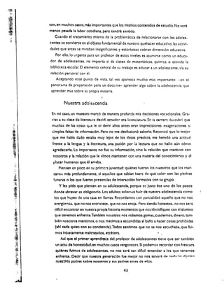 son.en muchos casos.mas Importantes que los mlsmos contenldos de estudlo. No sera
                          menos pesada la labor cotidiana. pero tendra sentido.
                             Cuando el tratamiento mlsmo de la problematica de relaclonarse con los adoles­
                          centes se convlerte en el objeto fundamental de nuestro quehacer educatlvo.las activl­
                          dades que antes se miraban insigniflcantes y estorbosas cobran dimensi6n educativa.
                             Por ello.lo urgente para un profesor de estos niveles es asumirse como un educa­
                          dor de adolescentes. no importa si da clases de matematicas. quimica             0   atiende la
                          biblioteca escolar. EI elemento central de su trabajo es educar a un adolescente. via su
                          relaci6n personal con el.
                             Aceptando este punto de vista. tal vez aparezca mucho m<s importante ~n el 

                           panorama de preparaci6n para un doccrlte- aprender algo sobre la adolescencia que 

                           aprender mas sobre su propia materia. 



                                   Nuestra adol€;scencia

                           En ml caso. un maestro marc6 de manera profunda mis declsiones vocacionales. Gra­
                           cias a su clase ce literattira decldl estudi3r   e~a lic~ndatura.   En la carrera descubr! que
                           muchas de las cosas que Ie     01   decir ai'los antes eran Impreclslones, exageradones       0

'        .
                           simples falw de informad6n. Pero no me desllusion6 saberlo. Reconocl que              10   melor
J                          que me habla d"do estaba muy lelos de los dltos preclsos, me hered6 una actltud
;·.1'·····
                           frente a la lengua y la literatura. una pasl6n por a rectura que no hallo aun c6010
    !        .

                            agradecerfe. Lo Importante no fue su Informaci6n. sino la relaci6n que mantuvo con
        l•. 
               nosotros y ia relacl6n que Ie vlmos mantener con una materia del conoclmlento y al
                            jJlacer numanos que ~I am~ba.
                                Plensen un poco en su prlmc:-a juventud: qulenes fueron los maestros que los mar­
                            caron mis profundarr.ente. sl aquelios que s:blan hasta de que colc!" son las piedras
                            lunares 0 los que fueron presenclas de Interaccl6n format/va con su grupo.
                               Y Jes pldo que plensen en su ado:escencia. porque es justo ~se uno de los pozos
                            donde abrevar es obllgatorfo. Los adultos solelliOS hulr de nuestra adolescencla como
                            los que huyen de una casa en llamas. Recordamos con parciaiidad aquello que no nos
                            avergUpnz.a. que no nos entristece, que no nos enoja. Pero slendo honestos. no nos sera
                            dificll encontrar en nuesva propla hlstorfa momentos que nos identiflquen con el alumna
                             que tenemos enfrente.Tambh~n nosotros nos robamos gomas, cuademos. dinero. tam­
                             bien nosotros mentimos. 0 nos medmos a escondldas al bano a hacer casas prohlbldas
                             (ahl ada qulen con su conclenc!a). Todos sentimos que no se nos escuchaba. que ful­
                             mos Inlustamente maltratados. etcetera.
                                Asl que el primer aprendlnle del profesor de adolescentes tlerie que ser tambl~n
                             un acto de honestldad.en muchos casos vergonzosl.SI podernos recordar con frescura
                             qulenes fulmos de adolescentes. no nos sera tan dlfkll entender a los que tenemos
                             enfrente. Declr que nuest.ra generaclon fue melor no nos sa/vara de !"lad,,' I~ dll""-:'"
                             nue,:t'O~ padres sobre nosotros y sus padres antes de ellos.


                                                                             43
                 I

          ~           

 