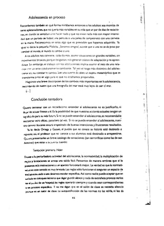 Adolescencia en proceso

R~                    ambien eo que forma mirabamos entonc~ a los adultos: esa momlza de
~ ~Ql'adooes.que                    no q;.~ mas variables en su vid4 que un par de dlas de vacacio­
~en      doode se ~ban a no kJcer nada y que no vivian nada mas con mayor intensi­
dl.d qt.Pe un parodo de futbol. uN pelicula 0 una pelea de campeonato con una cervez.a
eo ~ ('[l.;I.OO.. Re<:oooomos en eJlas algo que es. previslble que hayamos adquirido. Ya
~ 10 deda ~ ~na                    MafaJd.L ;$onamos am/gos!, sucede que si uno no se do priso por
~                 eJ munda. eJ mundo 10 camblo Q uno.
     A        4.dultos nos conviene. ad.l dia mas. <uumir situ'l.CIones sin gran des variables, sin 

           O:S

('T'lC''(TIt<elltos ~O~ porque cesgastan. nos gene ran COStas de adaptaci6n y re-apren­

dc::l,~      5<n embargo. eJ crabalo con los ado!c~centes. imphc.a asumir e: reto de una rela

                                                                                             ­
("()<"'I un eme ccodlanameMe cambiante. Tal , el rasga mas distintivo del adoles­
           ~                                        vez.
~ s:::.::. su cons:at'~'! ;::unOIe. :.00 una sue~e de alien. u:-: sUJeto matam6rfico que S~               

                                                                               t

tnftS..~ jl.!<qo en ~go para 10 que no e::tibamos preparados.

      ~ UN                   bn:Ye desCIipooo de los camblos mas importantes en la adolescencia.
 ~ de I'IUe'W'O                     que UN fotografia del mar est3. muy lejos de ser cl mar.
       t--·}

                  Condus.~           tentadora
                                                                                                              ,«
                                                                                                              ..   ,.
  ~ tt!Ollirw" ceo                   un re;:()('Cbtorio: entender al adolescente no es justificarlo, ni       y,
                                                                                                              t.'.. 
                                                                                                                   ,.
                                                                                                                   "


  <k~ ~ i1O.UOlf'" frena ..           el. Es b. po:sjbilidad de que nuestras acdones acwales tengan un             "


  ~.-=do            pv;. su ~ futu~ SC nc se puede entender al adoiescente.es recomendabl~
  e;lI...""()lt!"U' otro o6cio.. pan.adero p1 'tez. Si no se puede entender al adolescente. nues:

  trO c:an1/"1O ~ estdJ"il e:Tlpedrado de buenas intenciones yJrustrantes resultados.

        1:l iJ de:cb ~ y G4.s:s.et.. eJ puebio que no conoce su historia estd destinado a
   ~ :lSi. eI ~                         que nc :::ooo<:e a sus alumnos esta destinado a arrependrse.
   ~"Q prrese:nories un breve atiJogo                      de tencaciones (tan terroriflcas como las de san
   ~)                quoe esd.,.-... :.. i'-.lerl.A o..wldo:

                    Tenad60 primera.: Ht:kf

    ~:a b. ~                              accMc:bd del adoleicente. la normatividad.la muldplicatl6n de
    ~~, I.mi:aOones                 se an'tO=l.l6"Q saljda tacil. Pensamos de manera err6nea que slle
                 insu'ua:iooes a 16I ~to funclOflati melor. La verdad es que la normad­
     p:;.-RlS cn6:s                                                                                                      ;.


     ~ en l5t1t senr;id:) es muy I.mad:a. u.s regW 5610 funcionan sl aseguran un espaclo ~e                             ,'"
                                                                                                                        Ii
     ~_I Ado a t.Pl dinamIcJ. 4I!::SoCObr espedfia. Asl como nadle puede aceptar que en

      ~~. ~.en ~ que ~ euarde skndo y nada de extraieza provoca verios
      .... ~ de ~ ~ las rqb:s operari.'1 siempre y cuando sean correspondlentes
      a ... ~ espedico. '( no me digan que en el sal6n de clase se neceslta sUendo
                                                                                                                          ,~,


      p:o.~ es un s»cr. de c:tue.. l.:a ~ustific.aci6n de las norow no las valida. niles da

                                                               44
 