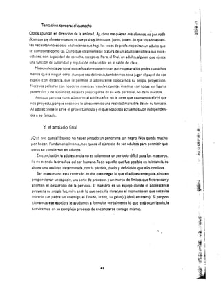 Tentacl6n tercera: el cuatacho

Otros apuntan en direccl6n de la amistad. Ay. c6mo me quieren mis olumnos, n; por nodo
dian que soy el mejor maestro. es que yo sl soy bien cuate. joven, joven... lo que los adolescen­
tes necesitan no es oero adolescente que haga las veces de profe. necesitan un adulto que
se com porte como tal. Claro que ideal mente se tratara de un adulto sensible a sus nece­
sidades. con capacidad de escucha. receptivo. Pero. al final. un adulto. alguien que ejerce
una funci6n de autoridad y regulaci6n indiscutible en el sal6n de elase.
    Mi experiencia pe~onal es que los alumnos terminan por respetar a los prafes cuatachos
menos que a ningun otro. Aunque sea doloroso. tambien nos toea jugar el papel de ese
espejo con distaneia. que Ie permite al adolescente eoloearnos su propia proyeeci6n.
N<::cesic.a pelearse con nosotros mientras resuelve cuentas imernas con todas sus figuras
parent.1lcs y de autoridad. necesiQ preocuparse de su vida personal. no de 1;' nuestra.
    Aunqu.:: pan:lea (untraJlctoric. al adolescente nO Ie s.rve que asumamos el rol que
nos proyecta. porque entonces Ie ofreeeremos una realidad rnaleable de'sde su fantasia.
AI adole$:::eme Ie sirve el proyeecirnoslo y el que nosotros aetuemos ~on independen ­
cia a su fantasia.


           Y el ansiado final

 ~Qu{;   iI()$   queda! Espero   '10   haber pintado un panorama em negro. Nos queda mucho
 por haeer. Fundamentalmente. nos queda el eJercic!o de ser adultos para permldr que
 oeros se conviertan en adultos.
     En condusi6n: la adolescenda no es solamente un periodo diflell para los mlestros.
 Es en esenda la crisalida delser humano.Todo aquello que fue posible en 13 Infancia, ~s
 ahora una realidad determinada. con la perdida. duelo y definid6n que ello conlleva.
     Ser maestro no esci centrado en dar 0 en negar 10 que el adolescente pide. sino en
 proporcionar un espado. una serie de procesos y Un marco de IImites que favorezcan y
 alienten el desarrollo de la persona. EI maestro es un espejo donde el adolescente
  proyecta su propia luz.mira en         ~llo   que neceslta mirar,en el momento en que necesita
  mirado (un padre. Un enemigo. ei Estado. 1a tiro, su galan(a) ideal. etcetera). SI propor ­
  cionarnus ese espejo y Ie ayudamos a formular verbalmente 10 que esta ocurrlendo.le               .   I
  serviremos en su complejo proceso de encontrarse consigo mismo.




                                                                                            "





                                                      46 

 