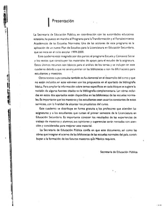 I   Presentaci6n


         La Secretarla de Educaci6n Publica. en coordinaci6n con las autoridades educativas
         estaules.ha puesto en marcha el Programa para la Transformaci6n y el Fortalecimiento
         Academicos de las Escuelas Normales. Una de las acdones de este programa es la
         aplicaci6n de un nuevo Plan de Estudios para la licendatura en EducaCi6n Secundaria.
         que se inkia en el cicio escolar 1999-2000.
            Este cuaderno esti integrado por dos partes: el programa Escuela y Contexto Social
         y los textos que constituyen los materiales de apoyo para el estudio de la asignatura.
         Estos ultimos recursos son basicos para el analisis de los temas y se incluyen en este
         cuaderno debido a que no se encuentran en las bibliotecas         0   son de Micil acceso para
 I        estudiantes y maestros. 


1	

"
             Otros textos cuya consulu umbien es fundamental en el desarrollo del curso y que 

          no esdn incluidos en este voillmen son los propuestos en el aparudo de biblografla
          baslc.d.. Para ampliar 13 informaci6n sobre temas especlflcos en cada blcque se suglere la
          revlsl6r. de algunas fuentes dtad:lS         la bibllcgraila comp!emsntaria   La~   obras IOclu!­
"                                                ell

          das en estos dos apartados estan disponiblcs en las blbllotecu de las escuelas norma­


        les. Es importante que los maestros y los estudlantes sean usuarlos constantes de estos
          servicios, :on b finalidad de alcanzar ios prop6sh:os del curso.
              Este cuaderno se distrlbuye en forma gratulta a. los profesores que atJenden las
          aslgnaturas y a los estudlantes que cursan el primer semestre de Ia lIcenciatura en


1          Educaci6n Secundaria. Es importante conocer los resul~dos de las exper!endas de
           tJ-abajo de maestros y alum nos; sus opln!ones 'I sugerendas serin revlsadas con ateo­
           c16n y consideradas para melorar este material.
              La Secretarla de Educaci6n Publica confla en que este documento, asl como las
           obms que Integran el acervo de las b!bllotecas de las escuelas normales del pals. contrl­
           buyan   3   la formad6n de los futuros maestros que Mexico requlere.



                                                                        Secreta ria de Educacl6n Publica




     I
     I
 