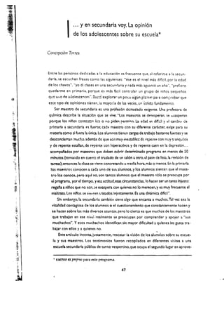 I   ... y en secundaria voy. La opini6n

                              de los adolescentes sabre su escuela* 


          Concepcion Torres



          Entre las personas dedicadas a       120   educaci6n es frecuente que. al referirse a la secun·
          darla, se escuchen frases como las siguientes: "ese es el nivel mas diflcil. por 13 edad
          de los chavos", "yo di clases en una secunriaria y nada mas aguante un ano", "prefiero
          quedarme en primaria. porque es mas (aeil contiolar un grupo de ninos pequenos
          que   lIlIO   de adolescente,", 3 .. ;.2 explorar un po(.o aigun pla:otel para corn~,robar que
          este tlpO de opiniones tienen. ia mayor:a de las veces, U!1 s61ido fundamento.
              Ser maestro de secundaria es una profesi6n dcmasiado exigente. Una profesora de
           qulmlca describe la situad6n que se vive: "Los maescros se de ..esperan, se t:X3.speran
           porque los niiios contcst:!1" Ie':) 0 no piden permio;o. La edad es dif!:::lI y td carnbiu de
,~         prlmarla a secundarla eo; fuerte; cada maestro cen su diferente car.kter. exige para su

,
 t
?·.·

     .
           materia como sl fuera la unlca. Los alum nos tlenen orgas de trabajo bastante fuertes y se
           descondertan mucha. ademas de que son muy inestable:;: de repente ~on rnuy tranquHos


-1 
       y de repente estallan. de repente son hlperactlvos y de repente caen en la depresi6n ...
           acompafados por maeStrOs que deben cubrlr determlnado programa en menos de 50
           mlnutos (tomando en cuent::! cl traslado de IJn sal6n a otro,l::l pase de lista.la revlsl6n de
           tareas);entcnces la cla!e se viene concretando a media hora.mis 0 menos. En 120 prlmarla
            los maestros conocen a cada uno de sus alumnos. y los alumnos sienten que el maes ­
     ."
            tro 10$ conoce. perc aqul no, son tantos alumnos que el maestro ..610 se preocupa por
            el programa. por el t1empo. yes; actltud.esas drcunstanda!. 10 hacen ser un tanto Injusto:
            regafa a nli'los que no son,:;e exaspera con qulenes no 10 merecen. y es muy fre<:uente el
            maltrato.los nlfos se siellten tratados Injustamente. Es una dinamica difkil".
                SIn embargo.la secunda ria umbien dcne algo que encanta a muchos, Tal vez sea la
            vltalldad contagiosa de los alumnos         0   el cuestlonamlento que constantemente hacen y
            se hacen sobre los mas diversos asuntos.pero 10 clerto es que muchos de los maestros
            que trabajan en ese nivt:l realmente se preocupan por comprer.der y apoyar a "sus
             muchachos.... Y esos muchachos identlflcan sin mayor dlflcultad :: qulenes les gusta tra­
             balar con ellos y a quienes no,                                          ,
                 Este artfculo intenta. justamente. rescaur la vlsl6n de los alumnos sobre su escue ­
             la y sus maestros. Los testimonlos fueron recopllados en diferentes visitas a una
             escuela secundarla publica de turno vespertino. que ocupa el segundo lugar en aprove ­


             .. l!!K:nto tx ProfrsO para este programa.


                                                                47
 