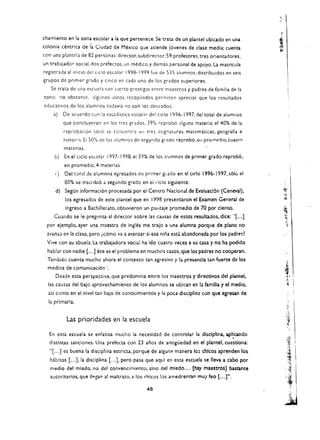 chamiento en la zona escolar a la que pertenece. Se trata de un plantel ubicado en una
colonia centrlca de fa Ciudad de Mexico que atiende j6yenes de case media; cuenta
con una plantilla de 82 personas: director. subdirector. 59 profesores. tres orientadores.
un trabajador social. dos prefectos. un m~dico y demas personal de apoyo. La matricula
registrada allnicio del cicio escolar 1998-1999 fue de 535 alumnos. distribuidos en seis
grupos de primer grado y cinco en cada uno de los grados superiores.
   Se (rata de una escuela can Clerto prestiglo entre maestros y padres de familia de 13
zona; no obstante. algunos Jatos recopilados permiten apreciar que los resultados
eduGnivos de los alumnos todayia no son los descados:
    a)    De acuerdo con la eSl.1dis(IG escolar del cicio 1996-1997. del total de alumnos
          que concluyeron en los tres grados. 39% reprob6 alguna materia; el 40% de la
          reprobaci6n tot.11 se ccncentra         ell   tres .1slgnaturas: matematicas, geografia e
          historia. EI 50% de los alumnas de segyndo grad a reprob6.ell pro(l"Ietjio,cuatro
          materias.
     b)   En el cicio escolar 1997.1998. el 39% de los :Iumnos de primer grado reprob6.
          en promed,o. 4 materias.
     c)   Del    tOf:)1 dE   alumnas egresados ci'.:! pri:ner gi ado en el cicio 1996·1997, s610 eI
          80% se inscribi6 a segundo grade en            e, cicio siguiente.
     d) Segun informaci6n procesada por el Centro Nacional de Evaluacl6n (Ceneval).
          los egresados de este plantel que en 1998 presentaron el Examen General de
          Ingreso a Bachillerato. obtuyieron un pUfltaje promedio de 70 por dente.
     Cuando se Ie pregunta al director sobre las causa.'ii de estds resultados. dice: "( ...]
 por ejemplo, ayer una m::lestra de ingles me trajo a IJna alumna porque de plano no
 2,vanl.l en la clase. pero ic6ino ya a avan!ar si esa: nina esc;i abandonada por los padres?
  Yjye con su abueb.. La trabajadora social ha ido cuatro yeces a su ca.sa y no ha podido
  hablar con nadie ( ...] ese es el problema en muchos casos. que los padres no cooperan.
  Tambien cuenta mucho ahora el contexto tan agresivo y la presencia tan fuerte de los
  medlos de comunicaci6n".
     Desde esta perspectiya. que predomina entre los maestros y directivos del plantel.
  las causas del bajo aproyechamiento de los alumnos se ubican en la familia y et medio.
  asl como en el niyel tan bajo de conocimientos y la poca disciplina con que egresan de
  la prlmarla.


           Las prioridades en la escuela
  En esta escuela se enfatiza mucho la necesidad de controlar la disclpllna. aplicando
                                                                                ,
   dlstlntas sanclones. Una prefecta con 23 anos de antigUedad en el plantel. cuestiona:
   H[ ... J es buena la disciplina estricta. porque de algun: manera los chlcos aprenden los
   h;,bltos [ ... J. la disciplina [ ... J. pero pasa que aquf en esta escuela se leva a cabo per
   media del mledo. no del convencirniento. sino del mledo ... [hay maestros] bastante
   autorltarlos. que lIegan al maltrato. a los rhicos los amedrenr:an muy feo [...]".

                                                        48
 