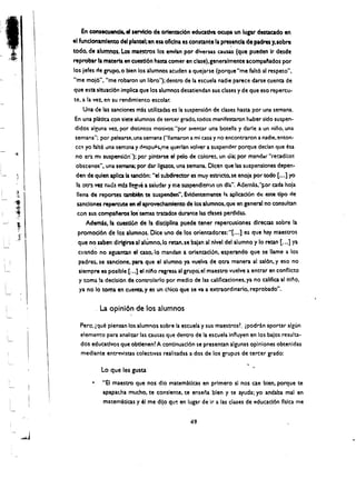 En consecuencb. eI servtcio de orientacl6n educatlva ocupa un lugar dm:acado en
         el fundonamtento del plantel;en esa oflclna es constante la p~encla de padres y.sobre
         lOdo. de alumnos. Los maestros 10$ envlln por dlv~F'$as causas (que pueden Ir desde
         reprobtr II mlteri:a en cuestlon ham comer en clase).generalmente acompaftados por
         los jefes tie gropo. 0 bien los alumnos leuden I quejarse (porque "me falt6 al respeto".
         "me moj6", "me robaron un Iibro"); dentro de II eseuela nadie pareee dlrse cuena de
         que esta sltuacl6n implia que los alumnos desatiendan sus dases y de que eso repercu­
         teo a la vet, en su rendimiento escolal'.
              Una de las sanciones mb utilitadas es la suspensi6n de clases hasa por una semana,
         En una pljtica con siete alumnos de tercer grado. todos manifestaron haber sldo suspen­
         didos aleuna vez. por distintos motivos; "por aventar una botella y darJe a un niilo. una
         semana"; por pelearse.una semana ("lIamaron a mi casa y no encontraron a nadie.enton­
         CC$ yo falte Ina semlnl y dp.spup~me querlan volver a suspendE!r porque dedan que esa

         no ei.l ml suspensi6:q: porpin~rse eI pelo de colores, un oia; por mandar "recadito!
         obscenos'" una semana; pOl' dar liguos, una semana. Dlcen que las suspensiones depen­
         den de qulen aplica Ia sand6n: "el subdirector es muy estricto,se enoja por lOdo [.•. ] yo
          ta om vez mida m:s I~Je a saiudary me suspendieron un dla", Ademb."~or cada hoja
'~~       lIena de reportes tambl~ te suspenden". Evtdentemente I~ aPlicacl6n de ~te tlpo de
 '"
,~        sanclones repercute en el aprovechamlento de los a1umnos, que en general no consultan
<~         con sus compalieros los'temu tratados durante laS clases perdidas.
··r
               Ademu.la (uesti6n de la disclplina puede tener repercusiones dlrec.w sobre la
 f-e;'     promocl6n de los alumnos, Dice uno de los orientadoies:"[ ... ] es que hay maestros
_A"I
           que no saben dlrigirse al alumno,lo retan,se balan al nlvel del alumno y 10 rean [ ... ] ya
           cuand~ no Iguana.., el, caso,lo mandan a orlentacion, esperando que se lIame a los
            padres. se sanclone, para que el alumno ya vuelva de otra manera al sal6n,y eso no
            slempre es poslble [...] el nll'lo regresa al grupe', el maestro vuelve a entrar en conflicto
            y toma la dedsi6n de controlarlo por medio de las calificaciones, ya no caUficaal nino.
            ya no 10 toma en cuenta, y es lin chico que se va a extraordinarlo, reprobado".

                   Laopini6n de los alumnos

           Pero. ~que plensan, losalumnos sobre la escuela y sus maestros~, ipodran aportar aigun
           elemento para analizar las causas que dentro de la escuela influyen en los bajos resulta­
           dos educatlvosque obtlenen~ Acontinuacl6n se presenan algunas oplnlones obtenldas
           mediante entr~vistas colectlvas realiudas a dos de los grupos de terc:er grado:

                    Lo, que les gusta '
                    "EI maestro que nos dio matematlcas en primero sl nos cae bien. porque te
                    apapachamucho. te conslente. te ensena bien y te ayuda; yo andaba mal en
                    matematlcas y 61 me dijo que en Jugar de Ir a las ciases de educad6n flslca me


                                                          49
 