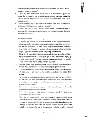 fuen yo con el. y en segundo no tenia dinero pan un libra y el me dio dinero. 

aunque ya no era ml maestro". 

                                                                                            '1

                                                                                            ,

                                                                                            ,
                                                                                             ,"   ,




                                                                                                  .
                                                                                                I, '
"A ml s[ me gusta matematkas. desde antes de la secundarla me gunan las 

sumas. De los maestros que he tenido en esa materia me gust6 mas el de 

segundo, porque daba mejor la c1ase. buscaba la meior manera para que Ie 

entendieramos". 

"El maestro de espanol de pnmero       tambl!~n   era bien buena onda. cuando tenias 

problemas el hablaba con    (US   papas y te ayudaba". 

"Quimica me guSta. es dificil la materia pero la maestra sabe explicar bien, es 

concreta. deja trabajos y cuentan con puntOS extra; los examenes son ficHes. no 

{enemos que cstudlar". 


Lo que no,) les   gUSGl

 "Ei maestro que tenemos ahel ita en matematicas e:; muy enoj6n. nos saca del
 salon y nos manda a orientacion nada mas porque voltec!: tantito 0 por reknos;
 nada mas nos dice: isalte!. y ya. Hace mucho Ie <iiio a un nino que era un estupl­
 dc. y e! nino ilJe y 10 acusc. y entonces ei maestro ya no qulere correr ese
 riesgo [ ...] por cso ahora nos manl'ia luego luego a orientaci6n",
 "8 maestro de maternatkas hace muy complicadc todo.le da muchas weIns. 'f
 Ie pregur.tas. y te manda ~ 1.1 ... dice: ipues que no est.a~ escuchando~ Y ya [ ...J
 ra mel or ni preguntas [ ...] por eso meior me vay a extraordinarlo [ ..•] adem as.
 a veces faltt mucho. una vel falt6 cuatro dlas seguidos" .
 ..A ml me gusta la materia de matematicas. pero no me gusta c6mo da la dase cl
  maestro. Me gustan las ecuaciones. Fisica no me gusta. por el maestro".
  "La maestra de espano, cuando reprobe un bimestre. mand6 lamar a mi mama
  y Ie dijo que por que mejor no me buscaba un trabajo y me sacaba de la
  escueia".
  "La maestra de biologla de segundo me reprob6 quien sabe por que [ ...] slem ­
                                                                                                       ,   ,
  pre me ponla seis. siete. y hasta el ultimo bimestre me puso cinco. aunque sl
  encregaba todos los trabajos [ ... ] no habla examenes. nos callflcaba con puros
  trabajos. y yo [Ice (odos".
  "La maestrJ de tfsica no da apuntes. nom~s se la pasa hablando. y nos dice que 10
  que creamos importance 10 apuntemos".
  "A ml no me gust.a ir al laboratorio. no nos piden nada [ ... ] y adem         as   los
  laboratoristas son principiantes",
  "Otra que n05 regan; mucho y hasta nos insula es la maestra de historia. dice
   que somos unos inutiles. mocosos. retrasados mentales. sin cerebro. que nunca
   vamos a ser alguien en la vida. que no servimos. que nada mas esta aqul porque
   Ie pagan. no porque Ie guste estar con mocosos idlotitas. que par ella no ense ­
   fuba [ ..] no 10 dice ~lterada. 10 dice asl como cualquier ccsa [... J como 5i


                                         so
 