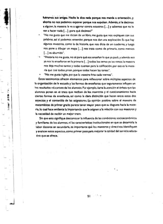 fueramOs sus ami,u. Nadle Ie dice nada porque nos manda a orientacl6n, y
                         ahorita no nos podemos exponer porque nos expulsan. Ademis. sl Ie declmos
                         ~ alguien.la maestra la va a agarrar contra nosotros [ ... ] y sabemos que no Ie
                         van a hacer nada [ ... ] (para que declmosr"
                         "No me gusta que me dicten de un libro, me gusta que nos expliquen con sus
                         palabras. asl sl podemos entender, porque nos dan una explicaci6n. Es que hay
                         algunos maestros. como la de historia. que nos dicta de un cuaderno. y luego
                          nos pone a dibujar un mapa [.,.] nos' trata como de primaria. como mensos

                  .,
                          [.,.] es aburrido",
                          "Historia no me gusta. no se para que nos ensenan 10 que ya pas6. y ademas eso
                          ya nos 10 ensenaron en la primaria [.,,] todos los temas ya los vimos:la maestra
                          nos deja muchas tareas y todas cuentan para la calificaci6n. por eso es la mate­
                          ria que casi todos p~san. porque todos hacen las tareas".
                      • "No me gusta ingles. poi-que 1:1 maestra f:llta cada Vlernes",
                     Estos testlmonlos ofrec~n elementos para reflexionar sabre multiples aspectos de
    ,
 ",
 "
               la organizact6n de 1:1 escuela y las formas de ense~anza que seguramente influyen en
               los resultados ~d~cafjVO' de tos alumnos. Por C;emplo.llama la .at~nci6" el enfasis qu'! Ips
.t!1r
"              alumnos pcnen en el truo que reetben de los mae!l:tros y el cuestionamlento hada
               elertas formas de ensei'anza, asl como la clara dlstlncl6n que hacen entre estos dos
                aspectos. 'f el conten[Cto de las aslgnawras:{i oplni6n posltlva sobre el maestro de
                matem1t1cas de ~rfmergrado pareee tener mayor peso que su dlsgusto hada la mate­
                ria, fo cual hace evldencela Importanda que Ie aslgnan a la relacl6n con sus maestros y
                la necesldadde reelblr un mefor tratn,
                     Sin que esto slgnlflque descoriocer la Influencla de las condiciones socloecon6mic::.~
                y famiUares de los alumnos, nl la$ caracterlsticas Instltuclonales en que se desarrolla la
                 labor docente en secundaria. ei Importante   que     los maestros y dlrectlvosldentifiquen
                 y analicen estos aspectos. cOmo primer paso pata mejorar ·Ia caUdad del servicio educa­
                 tlvo que se ofrece, '




                                                              51 


        ,J 

 
