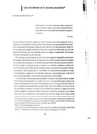 r
            I    Los estudiantes en la escuela secundarla*

Efelvina Sal1doval Florr:,'"




                                   La vida escotar no es s6/0 un sistema de reglas y regulOCJOrl<!s
                                   uMario, monolirico y rrguroso, sino un lemmo cultural carocten:zo­
                                   do por diferentes y variados grados de ocomododon.lmpugnodOn
                                   y rcsisrencla.

                                                                                          Mcuren


En este trabaio me intercsa retlexionar sabre la manera como los estudiantes              viv~n   su
estancia en la escuela secundaria. asumen       0    se enfrentan a la normatlvidad de la Insow­
ci6n. se aproplan de las reglas necesarias para sobrevivir en ella y participan desde los
l!t,.:r:es que tler,e su papel de alumnos en la constr~cci6n de la vida esco!ar.con t:1 fin de
aportar elementos que nos permitan pensar en algunos componentes del proceso
forrnatlvo de los alumnos en la escuela.
    E! tr-.GaJo que anor7. presentu   e~ parte      de una investigaci6n etnogrifica actualmente 

 en proceso. que Intenta conocer la trama de la e$cuela secundarla a partir de analinr 

 ias pricticas, las reladones y los saberes' culturales de los distlntos actores escolares. 1 

 En ella conclbo a la escuela como un espado ceil pr.l.l...tkas culturales y tradlciones 

                                                         .
 hist6ricamente construidas. donde contluyen sujetos que aportan sus proplos saberes 

 cultUrales. al mismo tiempo que      ~c   interintluyen. En este sentido.la escuela es un lugar 

 de intercambio y negocbci6n de intereses colectivos y particulares. que se dan en el 

 marco de dertas reglas institucionales tanto generale:. como locales.
     La accl6n de los sujetos partidpantes esci. mediada par dos caracterlsticas: el papoel 

 institucional que desempenan. vinculado         a   las condiciones especlficas que 10 slgnan y las 

 vivencias culturales que los sujeto$ r::::n adquirido tamo en ei esp:c1o escolar como en 

 otr"s integraciones sociales en las que participan. Aqui voy a hablar de un sector. el de 

 los estudiantes. haciendo un analisis que considere dos aspectos: el papel que se les 

  conflere desde la instituci6n. donde induyo las condiciones escolares que lntentall 

  norma rio y las concepciones y sig'liflcados que ponen en juego como suJetos. tallto 

                                                                                             ,
  • En Be:ltriz Calvo Pont6n, 1'1 al. (co<lrds.), Nuevos paradigmas; compromises rertovadoS. £x-

  pCriCTlL-ias de illvestigaci6n CIIaJllllti~'a en illDcsligaci6rl, Mexico, Universidad Aut6noma de 

  Ciudad Juarez/The University of New Mexico, pp. 205-244 . 

  •• Univt.:fsidad Pedag6gica Nacional. 

  lEI proyecto dt! esta investi~aci{m sc titula "Escuela &.'Cllidaria: lr..stituci6n, relaciones y 

  s.abcrc:~", Constituye rIIi tesis para eI doctcrado en pedagogia de L, UNAM. 



                                                      52
 