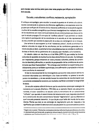 para man.,. esW no~'tomo para crear otrU proplas que Influyen en II (Jlnimlca
     de II lieu"

             Escuela y estudiantes:. conflicto. resistencia, apropiaci6n

      EI enfoque antropol6gico para estudiar la escuela ha pueno en el centro a la culwra
      escolar, considerando la existencla de diferentes signlficados y concepciones entre los
      grupos que confiuyen ahl. Et analis!s de las relaciones conflictivas en la escuela ha signado
      muchos de los estudlos etnograficos que diversos investigadores han realiudo.en don.
      de los estudiantes son vistos como portadores de una cultura propia que choca con la
      que la escuela propugna. EI con('epto de "conflkto cultural'"l que permiti6 vor desde
      otra 6ptica 13 participaci6n de los estudiantes en la escuela, es el mas representativo
       de esY p1sicl6n que sostlene.l~ separac.i6n de arllbas y su convergencia en el choque.
           Una varlante de e$te esquema' 11$ ~I de "reslstencla c.ultur.r. dondc :oe ifl'brlcar: los 

       saberes culturales de origen de los estudlant~s. con las condiciones generadas en la 

       mlsma escuela; es decir. sa priorIu la Intercultunlidad.aunque se conclbe 10 confllctlvo 

       de esta en fundon de 10$ "ar..metros de I" esc~~ curo resultado t:S la res!stenda. 

            Un estudlo dulco en 6Q linea es el de wm,s (' 977; 14). que analza las {ormas
       cultur:lIes de opostd6n de muchachos de clue obr'era frente a la escuela. Sus hallazgos
           .                                 .
       son Impactantes, porque '~nCuentil en enot pnxe:os culturales, ademas ~e conteni­
     . dos de Identidad y af!rmatl6n, un sentldo de perpewaclo" dem condiciones cie some­
        tlmi~nto que lfarna "aUtoC~dena". "Sin embargo,esta Icondenal 5e experlmenta. para­
        do!lcamente, como un Yenbdero aprendlzale.con'!O aflrmacl6n y aproplacl6n e Incluso
        como una forma. d'! rEsistencia",
             $1 blentl intenclonalldad de los Investlgadoresque asumen esta postura te6rica es
        encontrat'l1tflntativas qlJe reivindlquen a las' dases sometid3.S -a qulenes la escuela
         parece no considerar-, y en ese sentldo busan los contenldos de transformaci6n que
         sus acdones com:estatarias condenen,sus resultado~ nos "evan a constatar la marginalidad
         de estos.
              Un estudlo redente sabre Ia forma en que los estudiantes consuuyen estateglas de
                             ,
         resistencia en II escuela (Evemart,1993:366). es un eJemplo. Desde una perspectiva
         rTlan<ista. el autor considera a la escuela como la transmisora de un conocimiento
         "reiftcado", que apuntala el sostenlmlento del sistema social. cuya respuesta estudiantll
          es la construcci6n de ouo conoclmlentollamado "regeneratlvo", que es. dlferente al
          que la escuela pretende transmltlr; 10 que del pie a que hable del mundo de los estu­
          diantes. Plantea que este es' una estrategla de reaproplacl6n para, dar respuesta a los
          slgnlflcadosque condeM la estnJctura de la escuela (entre lo~ que se encuentra su exdu­

        2 SegUn este modelo ';Dados los c~ntrastes entre las culturas de grupos ~tnicos y la cultu ­
        rl'l representada por la escuela, se generan situadones de incomunkaci6n entre maestros
        y alumnos Que fin",lmpnto p~u,....... 01 f .. ",,,,,,,,~ ..~~Ia~" (1'"",,1-;,... ,.11, 1 <>920, f" 7).

                                                          53
 I
~
 