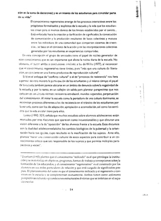 sl60 eo b. tom. de decisiooes) y os un lotento de los estudiaotes para cool'Olar parte
de   lOU   vida}
                  EI conodmiento regenerativo emerge de los procesos interactivos entre los
                  prop6sitos formaliudos y explicitos de 141 escuela y la vida que los estudiao ­
                  tcs crean p:-lra si mlsmos dentro de los limites establecidos por el centro...
                   Escl enfocado hacia la crcaci6n y clarificaci6n de significados.la consecuci6n
                   de comunicaci6n y la producci6n resultante de lazos colectivos y mutuos
                   entre los individuos de una comunidad que comparten sistemas de creen ­
                   Ci3S, ..   se   ba~a   en el contexto de la acci6n y en las intcrpretaciones colectivas
                   generadas por los estudiantes en experiencias compartidas.
      En esra concepcl6'1 el grupo de amistades tiene el papel de nucleo generador de 

este conocimicnco. q1le es (an Importante que afecta la rutina diaria de la escuela. No 

obstante, ,,: ::lU,or arriba a conclusiones sirnibrt: a las de Willis (1977). al reconocer 

que pi conocimit:n<:c regenerativo tiene iimites. pucs "mas que una cultura d~ libera ­ 

 cion. se cC:lv;erte en una ftlerza productiva de reproducci6n cultural", 

      5i   bi~n    el enfoque de "conflicto cultural" 0 el de "procesos de resistencia" nos lIeva
 a pe'15:l! de otra m;;.n~ra la p;;rtiLipad6n de los est:udiantes y ;;1 mismo tiempo el papei
 de la (::,cuela. tambien parece ubicarse en un ambito de denuncia sobre h negativldad de
 la escuela.       y por       10 tanto. en un callej6n sin salida para plantear perspectivas que nos
 colocan cr, un drculo vlcit")so: re~ister.da eswdiamil. mundos scparados, perpetuad6n                            "


 did s·:Jmetimi€:nto. A! mirar la escl!ela como la portadora de una cultura domlnante, se
 m:nimi:r.an procesos diferentes a 105 de resistencia en el transito de los estudlantes per
 la esrueia, corno son los de adaptaci6n. apropiaci6n                  0   acomodad6n. asl como los senti­
 dC's que la vida escolJ.r tiene para eilos.
       Lesko (1992: 329) senala que muchos estudios sobre alum~os adolescentes esdn
 mlrcados por tres rliscursos que aparecen como incuestionables y que obturan una
 visi6n diferente a 13 de "oposici6n" de los aillmnos frente a la escuela.'Esos discursos
 son la dualidad adolescente/adulto.los cam bios biol6gicos de la pubertad                       y la   orlen ­
  taci6n hada sus igL!3.les, cuyo resultado es la masificaci6n de los sujetos. Ante ello.
  plantea "haccr una construcci6n cultural de estos aspectos para contribuir a un co­
  nocimiento crltico que sel responsable de los sujetos y que permita multiples pers ­
  pectivas y voces",



  ) eVerhart (1'.l93) plaf't~a que 1.'1 (onocimiento "rcificado" cs el que privilegia la institu­
  d6n y se rnJkrializ.. en objetivos, programas, formas de trabajo y concepdonessobre,la
  formaci6n de las eduGlndos; y el (onocimiento "regcncrativo" cs el construido por los
  alumn,)s en sus redes particuarl''S de rclaci6n y que c!-'ta cargado de signiHcados pro­
  pios. EI plantcamiento del alltor es que el conocimicnto reificado y el regenerativ0 con ­
   viven en la l'S('lwla y sc complementan mutuamcnte. Ambos tienen como :>edimento
   persp.::ctivas culturaks y cllndiciofles estructurales distintas que se imbrican en el espa ­
   do escolar.


                                                               S4
 