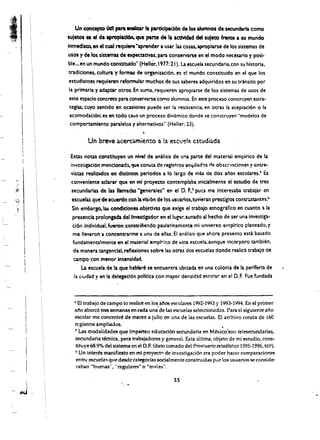 Un conceptO 6d1 paraanalizarla parddpad6n de los alumnos de secun<b.rla como
sujecos es el de aproptad6n. que parte de fa aaiYldad del sul'to frwtte a su mundo
Inmediato.en el cual.requiere"aprender a usar las cosas.aproplarse de los sistemas de
usos y de los sistemas de expectatlvas. para cons~rva"e en el modo necesarlo y posl­
ble... en un Mundo constituido" (Heller. 1977: 21 ). La escuela secundaria.con su historia,
tradiclones. cultura y formas de organiuci6n. es el Mundo constituido en el que los
 estudiantes requleren reformularmuchos de sus saberes adquiridos en su transito por
 la primarla y adaptarotros. En suma. requieren apropiarse de los sistemas de usos de
 este espado concreto para (onservarse como alumnos. En este proceso construyen estra­
 tegias,cuyo sentido en ocasiones puede ser la resistencia. en otras la aceptaci6n 0 la
 acomodad6n; es en todo (a:.o un preceso dinamico donde se construyen "modelos de
  comportamlento panlelos y alternativos" (Heller: 23),

        . Un.breve acercamiento·a 13 escu~la estudiada

 Estas notas constltuyen unnivel de anitisis de una parte del material empirlco de la
 invc:stigaclon mencionad3:.f1Ue conlota de reglstros amlJliad')s tie obscnlaci(ne~ y entre·
 vistas realiDdos _en distintos periodos a 10 largo de mas de dos anos escolares.4 Es
 convenlente aclarar que en mi preyecto contemplaba inidalmente el estudio de tres
 secundarlas de las Uamadas "generales" en el D. F.,! puc.s me interesaba trabaiar en
  escuelas que·'<f~ aculrdo con Ia visi6n de los usuarlos.tuvieran prestigios contr..stantes.it
  Sin embargO.1u cc:mdlClonesobletlvu que exlge el trabajo emografico en cuanto 1la
  presencia protonpda de~ fnvestlgador en ellugar. aunado aI hecho de ser una investiga­
  ci6n Individual. fueron constrinendo paulatlnamente mi unlverso emplrico planeado. y
  me lIevaron a concentrarme a una de elias. EI anal isis que ahora presento esta basado
  fundamenta!mente en el m~terjal empf..:co del!sta escuela.aunque incorporo tambi~m,
   de manera tangeneial, reflexiones.. sobre lasotras dos escuelas donde re~lice trabajo de
   campo con.menor lntensldad.
       La escuela de la que habbre se encuentra ubicada en una colonia de la perlferia de
   la ciudad y enla delegacl6n polltlca con mayor densidad esto!ar en el D. F. Fue fundada



   « EI trabajo de campo 10 realice en los,ailos escolares 1992·1993 y 1993·1994. En el primer
   ailo abarc6 tres semanas en cada una de las escuelas seleccionadcs. Para el siguiente ana
   escolar me concentr~ de mano it julio en una de las escue.las. El a«.hivo consta de 160
   rcgistros ampliados.                                                ,
   5 Las modalidades que imparten eduCaci6n secundaria en ~ell.ico 'son telesecundarias,

   secundaria tknica, paratrabajadores y general. Esta ultima, objeto de mi estudio, cons­
   tituye 68.9% del sistema cn el D.P. (dato tomado d-el Pronluario estad(stico 1995-1996, SEP).
   6 Un inter~ manifiesto en mi proyectf de investigad6n era poder hacer comparaciones

   entn: escuela .. que desde categorfas socialmente construidas pur los usuarios se conside­
    raban "buenas", "regulares" 0 "mnas",

                                                 ss
 