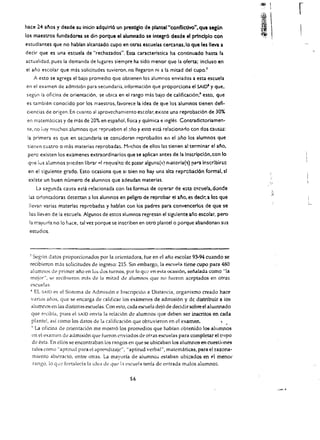 .:® 
                                                                                                                       I

                                                                                                                         
                                                                                                                             r
                                                                                                                   I
                                                                                                                   ,."
hace H al'l05 y desde su Inido adqulrl6 un prestlglo de plantel"confllctlvo". que segiJn
los maestros fundadores se din porque el alumnado se integr6 desde el prlnclplo con
estudlantes que no hablan akanzado cupo en otras escuelas cercanas.lo que les Ieva a
deck que es una escuela de "rechazados". Esta caracterlstica ha continuado hasti!. la
actualidad. pues la demanda de lugares siempre ha sido menor que la oferta: incluso en
el ana escolar que mas solicitudes tuvicron. no lIegaron ni a la mitad del CUpO.1
       A esto se agrega el bajo promedio que obtienen los alumnos enviados a esta escuela
en el examen de admisi6n para seeundaria. informaei6n que proporciona el SAID' y que,
segun la oficlna de orientaei6n, se ubiea en el rango mas bajo de calificaci6n:' esto. que
es tambien eonoddo por los maestros, favorece la idea de que los alumnos tlenen defi­
cieneias de origen. En eLiamo al apro'lcehamicmo escolar.existe una reprobaci6n de 30%
en matemiticas y de mas de 20% en espanol. fisica y qulmica e ingles Contradictoriamen­
 teo   no llay muchos alumnos que :epruebcn el :lno y esto esci relacionarlo con dos causas:
 la primera es que en se;:undaria se consideran reprobados                    el   el ano los alumnos que
 tienen cuatro      0   mas materias reprobadas. Muchos de ellos las tienen al terminar el ano,
 perc existen los examenes extraordinarios que se aplican antes de la Inscripcl6n.con 10
 que los alumnos         pllcd~n   librar   ~,   reqlJlslt:o de pasar alguna(s)   OIateria{~)   para Inscrlbirsc
 en el sigulente grado. Esto acasiona que                 51   bien no hay una alta reprobacl6n formal, sf
 exlste un buen numero de alumnos que adeudan materias.
        L1   s~gunda c.ausa esci r'2!acionada con las formas de op~rar de esta c~ClJela, donde
 las on cnradoras detectan a los alumnos en peligro de reprobar et a~o, es declr, a lo~ que
                                                                                                                                 L
 Ilevan varias materias reprobadas y hablan con los padres para convencerlos de que se
 los lIe'ren de la escuela. Algunos de estos alumnas regresan el slgulente ano escolar. pero
  la n;ayorla no 10 haee. tal vez porque se inscriben en oero plantel 0 porque abandonan sus
  estudios.



  7Scgl'm datos proporcionados por la orientadora, fue en el ana escolar 93-94 cuando se
  recibieron mas solicitudes de ingreso: 215. Sin embargo, la escuela tiene cupo para 480
  alum.!'os de primer ano en los Jos turnos, par 10 que en esta ocasi6n, senalada como "la
  mejor", s.e recibieron mh de Iii mitad de alumno::; que no fueron aceptados en otras
  escuelas.
  ~ EL SAID es eI Sistema de Admi~il6n e Inscripci6n a Distancia, organismo creado haee
  varios anos, que se encarga de calificar los examenes de admisi6n y de distribuir a ios
  alumnos en las distintas escuelas. Con esto, (ada escuela dej6 de decidir sobreel alUlnnado
  que fl.'cib{a, pues el SAID envla la rclaci6n de alumnos que deben ser in.scritos en ,ada
   plante!, as! como los datos de la calificaci6n que obtuvieron en el examen.              ,
   </ La oficina de orientaci6n me mostr6 los promedios que !labian obtenido los alilnnos

   en el examen de admisi6n que fueron c!wiados de otras escuelas para completar el CllpO
    de esta. En ellos se encontraban los rangos en que se ubicaban los alumnos en cuesliones
    tales como" aptitud para el aprclldizaje", "aptitud verbal", malematicas, para el razona­
    mien to abstracto, entre otras. La mayoria de alumno;; estaban ubi:::ados en pi meno!'
     mngo, 10 q ilL' fortalecfa b ide, de que i.1 escuela tenia de entrada mdlos alumno:;.

                                                               56
 