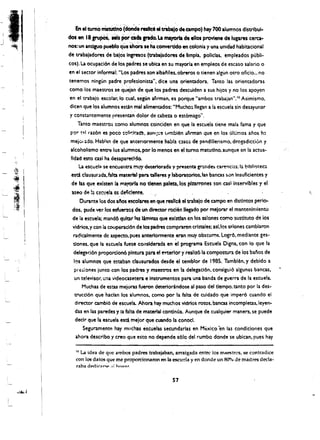 En eltumO matUdno:(donde ~Hd! eltrabaj~ de campo) hay 700 a1umnos dlstrlbul­

J
    des en 18 .Jr'UpOS.Hts r'or. clda  arado.
                                         La mayoria de ellos provlene de lugares cera ­
    nos: un andguo pueblo que ahMa se haconverddo en colonia y una unidad habitacion'al
    de trabajadores de balos lnamos (tnbaladores de Ilmpla. polletas. empleados publi­
    cos). La ocupaci6n de los padres se ubica en su mayoria en empleos de escaso salario 0
    en el sector informal': "Los padres son albatliles, obreros 0 tienen algUn otro ofitio... no
    tenemos ningun padre profesionista". dice una orienta dora. Tanto las oricntadoras
    como los maestros se q~eian de q~ los padres descuiden a sus hijos y no los apoyen
    en el trabajo escblar.lo cual, segUn afirman. es pO,rque "ambos trabajan""o Asimismo.
    dicen que los alumnos estin mal alimentados: "Mucho~ lIegan a la escuela sin desayunar
     y constantemente presentan dolor de cabeza 0 est6mago".
        Tanto maestros como alumnos coinciden en que la escuela tiene mala fama y que
     por t:lll raz6n es poco solit:ita~. aunl~..:! l.Irnbien ..firman que en los ultimos anos hl
     mejc.1 ado. Habl:ln de que anterlormente habra C3S0~ de pandillerismo. drogadiccion y
     alcoholismo enm: los alumnos. por 10 menos en el tumo matutlno. aunque en la actua­
     IIdad estocasi ha desapareddo.
         La escuela se encuentra muy deteriortda y presenta gr.lCides. ca~nci;:s: 1::1. blbHt)tec 

     esd. clausur ada. mlta material para tallen!! 'f laboratories. as banas sor. Insuficientes y 

      de las que exlsten la mayorla no tienen palata, los plzarrones son cas1 inservlbles y el 

     tseo de !a cscuela ell deftc!ente. 

         Durante los dos aftos escolares en que realle6 el trabajo de campo en distlntos perio­
     dos, pude vedos esfue~o$ de un dlreaor roclen llegado por melorar el mantenlmlento
     de ia escuela; mand6 qultar lu limtnas que exlstfan en los sal ones como sustltuto de ios
      vidrios.ycon ia cooperad6n de los padres compraron crlstales: asl,los ~Iones cambiaron
      radicalmente de aspecto.pues anteriormente .eran muy obscums. Logr6. mediante ges­
      dones, que la es.cue!a fuese eOllslderada en e programa Escuela Digna. con io que la
      deleg;.d6n proporcion6 plntura para el ~rlor y realiz61a compostUra de los banos de
      Il)s alumnos que estaban clausurados desde el temblor de 1985. Tamblen. y debido a
      preiiones junto con los padres y maestros en la delegaci6n. consigui6 algunas bancas.
      un televisor. una videocasetera e Instrumentos para una banda de guerra de la escuela.
           Muchas de estas mejoras fueron deteriorandose al paso del tiempo. tanto por la des­
      trucci6n que hadan los alumnos. como par la falta de cuidado que imper6 wando el
       director cambl6 de escuela. Ahora hay much os vidrlos rotas. bancas incompletas.leyen­
       das en las paredes y la falta de material continua. Aunque de cualquier manera. se puede
       declr que la escuela esta mejor que cuando la conoel.
           Seguramentp. hay muchas escuelas $ecundarlas en Mtxico 'en las condiciones que
       ahora describo y creo que esto no depende s610 del rumbo donde se ublcan, !'ues hay

       0 La idea de que ambos padres trabajaban, arraigada entre los maestrcs, se contradice

       con los datos que me proporcionaron en la escu!?la yen donde un 80'70 de madres deda~
       raba. dedk:tr_ .,: hon"r"


                                                     57
 