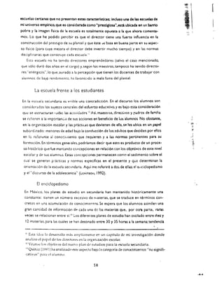 r
escuelas cel"CilllaS que no presentan esw caracterlsdcas: Incluso una de las escuelu de
mi unlverso emplrico. que es considerada como "presdglou",esti. ubicada en un barrio
pobre y la imagen fiska de la escuela es totalmente opuesta a la que ahora comenta­
                                                                                                     :1
mos. Lo que he podido percibir es que el director tiene una fuerte influencia en la
construcci6n del prestigio de su planee! y que este     )t!   basa en buena parte en su aspec­
to flsico (para cuya meiora el director debe invertir mucho tiempo) y en las normas
disciplinarias que conseruye cada escuela."
    Es(:t escuela no ha tcnldo dircccorcs cmprendedores (salvo el caso mencionado.
que 5610 dur6 dos arios en el cargo) y. segun los maestros. tampoco ha tenido directo­
res "en~rgicos".lo que. aunado a la percepci6n que tienen los docentes de trabaiar con
alum nos de balO rendimicnto. ha favorccldo ia mala fama del plante.


         La escuela frente a los estudiantes

 En la escuela secundaria es v!~ible una contradicci6n. En el discurso los alumnos son
 considerados los sUletos centrales del esfuen:o educ~tivo. y es bajo esta consideraci6n
 que se esr:rucr:uran loda$ las ac'ividad!'s. nAsi. maestros, direc;tivo$ 'i   r.. drcs de familia
                                                                                                          .
 se rcfieren a la importaneia de sus acciones en beneflcio de Ius alumnos No obstante.                    ..'
 en la organizaci6n escolar y las pr.kticas que devienen de ella. se les ubica en un papel
 subord;r.ado: mer-ores de edad bajo la conducci6!1 de los adiiltos que deciden por elles
 en Ie referente al conocilliiemo que requieren y a las normas pertinentes para su
 form;tci6n. En terminos generales. podrlamps decir que esto es praducto de un prace­
  so nist6rko que fue marcando c()ncepciones en relaci6n can los objetivos de este nivel
  escolar y de sus alumnus. Esw conc~pc:ones permanecen como el sedimento sobre el
  cua! se generan victicas y normas especificas en el presente y qua determinan la
  orientaci6n de la escuela seclJndaria. Aqui me referire a dos       de elias: el ellciclopedismo
  y el"discurso de la adolescencia" (li;vinsoll, 1992).

          E! enciclopedismo
  En Mexico, los planes de estudio en secundaria han mantenido hist6ricamente una
  constante: ticnen un numero excesivo de nlaterias, que se traduce en terminos con­
  cretos en una acumulaci6n de conocimiemos. Se espera que los alumnos asimilen una
  gran canr:idad de informacion de cada una de hs materias que. por otra parte, raras
  yeces se relacionan entre    SLII   los diferentes planes de estudio han oscilado entre diez y
   12 materias. para las cuales se han destinado entre 30 y 35 horas a la semana; tendenda


   II Esta idea b des.arrollo mas ampliamenle er. un capitulo de mi invcstigaci6n donde
   analizo cl pape! de los dire-ctores cn la organizaci6n cscolar.
   i2 Vean~ los objetivos del nucvo plan de l":.tudios para la L'SCucia secundaria..

   U Quiroz (1')')1) ha anali7Adp ~te aspL>cto bajo h cate~oria de conocimientos "no signifi­

   cativos" pard eI alumnu.

                                                   58
 