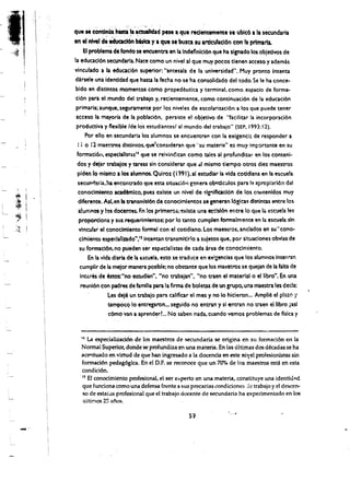 · I· · .

     '~.'····· 

"
',
 :

                    que .. contlnUaMsta ta ictu:llJdad plse I qUI reclentementl SI ublc6 I II secundaria
                             ,   .. .
                                 ,   ,   ~' :   "   ,   .
                                                         ,   ~   ,
!
                    en II nlYel de ~d6n bislca y a que Ie'busa su artlculacl6n con It primarta.
                       EI problema de fondo seencuentra en la Indeflnlc16n que ha slgnado los obletlvos de
                    la educaci6n secundarla. Nace como un nivel al que muy pocos tlenen acceso y ademas
                    vinculado a It educacl6n superior: "antesala de la unlversidad". Huy pronto Intenta
                    d1rsele una Identldadque hasta la fecha no se ha consolidado del todo. Se Ie ha conce­
                    bido en distintos momentos como propedeutica y terminal. como espacio de forma­
                    ci6n para el mundo del trabajo y, recientemente. como continuaci6n de 13 educaci6n
                     primaria; aunque, seguramente por los niveles de escolariuci6n 3 los que puede tener
                     acceso la mayoria de la poblaci6n. persiste el objetivo de "faciliur la incorporati6n
                     productiva y flexible Ide los estudiantesl al mundo del traba;o" (SEP, 1993: 12).
                          Por ello en secundaria los 31umnos se encuentra" con 13 exigenci~ de responder a
                      I i 0 12 mae!tros distintos. que'conslderan que "su materia" es muy importante en su
                     formaci611. especlallstasl~ que se reivin~ican como tales al pro(undiur en los conteni­
                     dos y delar trabajos ytareas sin conslderai' ,que .d mismo tiempo otros diel maestros
                     plden 10 mlsrno a los alumnos. Quiroz (1991). al estudiar la vida cotld!ana en la escuela
                      secul"lt1aria. ha em:ontrado que esta sltuaci6ngenera obltt2.culos para I~ a~ropilci6n del
                      conoclml~to acad!mlco, pues exlste un nlvel de ~lgrliflcacl6n de los ct')lltenldos muy




         ,I
         ~I
         ;~ j         dlferente. Asf. en fa transmlsi6n de conocimlencos se generan 16glas dlstintas entre los
                      alumnos y los docem:es. F.n los prlmeroi,'!xlste una etclsl6n entre 10 que la esctle!a les
                       proportlona y sus requerimientos: por 10 tanto cumplen forrnalmente en la escuela sin
                       vincurar el conocimiento formal con el cotidiano. Los maestros. anclados en su "cono­
                       cirniento espedafizado",ISintentan transmitlrlo a suJetos que, por situaciones obvlas de
                       su formacl6n. no pueden ser espl!cialista5 de cada irea de conocimiento.
                           En la vida dlarla dera escueta. esto se tradlj~e en ex!gendas que los alumnos inteliran
                       cumplir de la mejor manera posible; no obstante que los ma~ros se queian de la falta de
                       Interes de esto'r."no estudia,t, "no trabajan", "no traen el material 0 el Hbro". En una
                        reuni6n con padres de familia para la firma de boletas de un grupo, una maestra les decla:
                                     Les dele un trabajo para calificar el mes y no 10 hicieron... Amplil! el plazo y
                                     tampOcQ 10 entregaron... seguido no entran y si entran no traen ellibro (asf
                                      c6mo van a aprend~rL. No saben nada. cuando vemos problemas de fislea y


                      14 La especiaUiaci6n de los maestros de secunda ria se origina en su formad6n en la
                      Normal Superior, dcmdese profundiza en una materia. En las ultimas dos dkadas se ha
                      acel'tuado en virtud de que han ingresado ala. docenda en este niyel profesionistas sin
                      formaci6n pedag6gica. En el D.P. se reconoce que un 70010 de los maestros estA en esta
                      condid6n.
                      IS Et conodmit?nto profesional, el ser e...perto en una materia, constituye una identiu;d
                      que funciona cOmo una defensa frente a sus precarias condidone:; <.Ie trabajo y el descen­
                      so de estallls profesional que el trabajo ciocente de secunda ria ha experimentado en los
                      uitimos 25 afos.

                                                                     51
                                                                                        ,.
             -' 

 