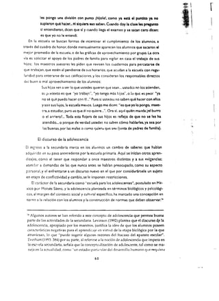 les pongo una divls!6n con punte jhIJole!. como ya. esci el pundto ya. no
            supleron que hacer... nlllquiera eso saben. Cuando doy la due les pregunto
               sl entendieron. dlcen que sl y cuando lIega el examen y se satan cero dlcen:
                                                                                                       ,;.~   ,
               es que yo no Ie entendi.
   En la escuela se buscan formas de incentivar el cumplimiento de los alumnos. a
craves del cuadro de honor. donde mensualmente aparecen los alumnos que sacaron el
mejor promedio de la escuela.o de las graficas de aprovechamlento por grupo. La otra
via es solicitar el apoyo de los padres de familia para vigilar en casa el trabalo de sus
hijos: los maescros asesores les piden que revisen los cuadernos para percatarse de
que trabajan. que esten al pendiente de sus horarios. que acudan a la escuela con regu­
laridad para enterarse de sus calificaciones. y los consideran los responsables directos
del buen   0    mal aprovechamienco de los alumnos:
               Sus hiles van a ser 10 que ustedes qUleran que sean ... ustedcs no los atlenden.
               Sll   j:kecexco es que "yo trabajn", "yo tengo mas hijos", 0    :0   que es peor "ya
                no se    qu~   puedo hacer con e!..... Pues si ustedes no saben que hacer con ellos
               y son sus hijos.la escuela meJlos. Luego me dicen: <les queyo 10 pongo. maes­
                tid. a   estudbr. p~ro ~s; que el no quiere ..:'. Ora si. aqul qulen manda (~I burro
                o el arrleroL Toda eSla flojera de sus hljos es reflelo de que no se les ha
                atendldo... 0 porque de verdad ustedes no sabp.n c6mo hablarles, ya. sea por
                las buenas, por las ma!as " .::omo qulera que sea (junta de padres de familia).


           EI discurso de la adolescencia
 [I inSieso a la secundaria marca en ios alUinnos un cambio de saberes que habran
 adquirido cn su paso antecedente por la escuela primaria. Aqul se inlclan otros apren­
 dirajes, como el tener que responder a once maestros distifltos y a sus p.xlgenclas;
 acendcr a demandas de las que nunca antes se habran preocupado, ,omo su aspecto
 p~rson:ll,    y el enfrentarse a un discurso nuevo en el que por considt:rirsele un suleto
 en etapa de confllctividad y camblo, se Ie imponen restricciones.
       EI cadcter de la secundaria como "escuela para los adolescentes", postulado en            Me­
 xico por Malses Saenz, y la adolescencia planteada en terminos blol6gicos y pslco16gl­
 cos. al margen del contexto social y cultural espedfko. ha marcado una concepci6n en
  (orno a la relaci6n con los alumnos y la construcci6n de normas que deben observar."



  0Algunos autores se han referido a este concepto de adolescenda que pennea buena
  parte de las actividades d('la secundaria. Levinson (1992) plante a que el discurso <e la
  adolescenda, apropiado par los maestros, justifica la id('i1 de que los alumnos poseen
  caractedsticas negativas para el aprendi;~<lje en virtud de la etapa bio16gica por la que
  atraviesan, 10 que "puede sugerir algunas razones del fracaso del aparato escolar".
  Everhart (1993: 384) por su parte, 31 referirse ala noci6n de adolescencia que. impera en
  la csc1.!cla secundaria, sci'laia que la conceptu:lliz<Ci6n de adulescente, tal como se ma ­
  neja en la actualidad, comll "un estadio PMt,(11Iar del desarrollo humane que requier.:

                                                       60 

 