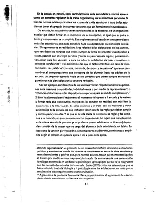 En II ~. en gene~': pero .pardcularmente en II secundaria. Ia                aparece          norma
            como ·un elemiento regulador de II. trama orpnlDcm y de las rebdones persona1es. SI
            bien las norrnU exlsten'paratodos los actores de la vida escob.r.en el caso de los estu­
            dlantes denen eI agregado de aarrear sanclones que son formalmente Ineuestlonables.
                 Dc entrada, los estudiantes tienen conocimiento de la existencia de un reglamento
            escolar que deben firmar en el momento de su inscripci6n. al 19ual que su padre 0
            tutor. y comprometerse a cumplirlo. Este reglamento esei basado en uno general para
            todas las secundarias, pero cada escuela Ie hace las adaptaciones que consldera necesa­
            rias. EI reglamento es en realidad una larga relaci6n de las obligationes de los alumnos.
            que van desde los horarios que debencumplir. la forma de proceder cuando faltan a
            clases. pasando por el arreglo personal ("corte de pelo casquete regular, peinado con·
             ven<.ional" para los varones; y para las niias I:. prohibicl6n de "usar cosm~ticos 0
             peinados estrafalarlos") y las sanciones a las qUE: SI" hann acreedores en caso de "mala
             contiucta". Las palahras "correeta, ordenada. decoro30.t y respetuosa" aparecen para
             nombrar el comportamiento que se espera de los alumno'Shacla los adu!tos de I,a
             escuela. Un pequelo apartado habJa de los dm!chos que tienen. aunque en realidad
             p:1rp.cleran rr..is bien obligac.iones ::or, otra rettacclim.. ,
                  As!. por ejemplo. SOI'l derechos de 10:'0 alumnos"Elevar respetuosamente b:s petido­
              nes ante maestros 0 autorldades.lnd~idua'mente 0 par medlo·de representantes", 0
              "conocer e !nform~rse de ,:$ dlsposldones superlores para su debldo c.umpllmlenf"O.....,
              SI bien los afumnos leen ef reglarnento II momento de Ingresar a la escuela y 10 welV'!ln
              a flrmar nda 110 consec:utlve•.muy pocos 10 conoeen en realldld; son mis bien 13.
              experlenCia 0 la Informac:l6n de otros alumnos yel trato con los maestros y otr"a$
              autorldades de ta escuela.los que les hacen tener Idea de las regtas que debencumpllr
               y c6mo operar con eUas. Y es que en la vida dlarta de 13 es(uela.las reglas y las sancio·
               nes a su vlcilacl6n, no ion constantes, varian dependiendo del !uleto que las aplique (no
               es la mlsma sancl6n la que otorga un prefecto que un subdirector 0 director). depen.
               den tambl~n de II Imagen que se tenga del alumno y de la reincldencla en b falta. En
               ocaslones la sandon por vlolacl6n a la mlsma norma es dlfererite. se mlnlmln 0 amp".
               flca segtln . ef criterlo de qulen la aplica 0 de a qui~n se Ie apllca.
                                      .


             . atendon especializada", .'S producto de un desarrollo hist6rico vinculado a situadones
               poHticas y econ6mieas, donde los j6venes se convirtteron en mane de obta cxcedentc·y
               seres dependientes y pasivos que, para Meerse adultos. tenfan que mantencrse ligados
               al Estado per medio de una mayor ~colarizaci6n. Es entonces              una construcci6n   n:as
               ideo16gica sustentada en un discurso psicol6gico y p€dag6gico que no es ya eongruente
               con las necesidades actuales de la e"'<'uela. Lesko (1992) critica los estereotipos que se
               han contruido desde la biologra y 1~ psicologfa sobre los adolescentes, en tanto que su
               resultado ha side negarlo5 como sujetos culturales.
               11 Agradezco a la profesora Fuensanta Nava propordonarme el regia men to de la secun­
               dari!!t.   L"fnnA~ !!Iie~,!!:Ilt_ ......_._ """"T"",H... w   WI• •   a   lnYl;olilioclon.


                                                                                              61

. . -...1
 