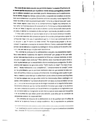 r

       O:a-.~ . . . . misma escuela nos permltlrin ilustnr 10 anterior. EI primero. «M
-.-...:..... enc:cncrado por el prefecto vlendo nMstas pomogtiflcas.slwad6n
~ t!' »eie::c:e ~ que amerltaba pasarlo dlf"t(Umente con la subdlrectora.
::a .. "ZIITnQ.~ w revlsus como prueba y wspendl6 de Inmecliato al alumna
' ...... ttA!! ;z      ~Qrl.n          sus padres. EI alumno sali6   ~ 13      escuela y '1unca regres6. Dos
~ 1"tlS ~:; rT4dre                      se present6 para saber"cO<T'IO iba su hijo en la escuela".pues
t;;CI;;i    ~           a"...;r.:lS cosas raras en su comporum,ento: lIegaba muy temprano. no
~ ~                #   ~ ~C.1tnb4       evasivo. En 13 escuela se Ie mf orm6 que su hijo ya esuba dado
:l'!   ::oz:o.   XT    ~        a segundo caso es de un alumno que fue encolltrado destruyendo
1Ir:i :::iirICi. C ~do              14. onentadora.le dio una ligera -eprimenda y 10 envl6 a su sal6n.
       =- ~ :::A:SC~ ::xxlemos ver que las reglas 5e apl.c..             f'I   de manera diversa e inestable.
)"c: -Gr'..ccn~ ~den                     del contexto en que se da I.. acci6n y de la persona a quien Ie
 ~(le ~                           (:Ida caso. Ei aprendiz::je   q~e lo~ ~i'!mnos      van construyer.do   ant~

:::: ;or. "r;tI ~..            .::u:::. -I:> norm3 no tip.ne norma". Por e:-:perieilcias propia ..   0   de sus
 ::::mt':.iri~ ~.den a manejarse                    de manera diferemt. frente a cada autorldad segUn
 ~ lUe I!S tOIer.ulte 0 ex.igente. La catalogaci6:1 de los adultos en la escuela y sus
 ~:::2'"'::.~ sen Qbe;-es              que drculan entre ios ahJml,O'>.
        -:'Z .. ::lmJtX:I:t" b     conducta de los adolescentes.ia escuela crea mecanismos esped­
 ic:x:. ::::JI'"IC sea los -cuademos de reporte conductual" por grupe. en los que ada
 a·rno.-c'"llelz GRil            hof.l donde se van anotando las ~Ius que comeee; conducta. en este
 c:m=~.:5 ~ a mala condlJcta. ia Pero ademis. enos. reportes son poco claros y                                    '~'.


 ~ ~dCS ~ por la inestab!lidad 0 dl~crE:ciorulidad para conslgnarlas. En ellos
 ~:eer ~s tan ge:1erales como: "habl::l mucho en clase", "no trajo el cua­
  ~c:' '!!5Ctla mol~stando                   a sus companeros". "constantemente no cumple", entre
  a:: ~ ~!~s. que no permiten realmente saber en que consiste la mala con­
  :ru::::. :e      ilUlT'nO      1 menos sus causas y m0tivaciones. Sin embargo. este cuaderno per-
  1'Iltl!    a -r::ces::ro 0 autoridad que 10 utiliza hacer juicios sobre el ah.lmno: una hoja lIena
  ~ ~ 4.UnqUe sean tan gent!rales como los mencionados.lleva a catalogar a un
  ..ta-m;;c::::mo -prublema". La manera de proceder con estos alumnos es hablar con sus                                  .. 

  ;.ow "-;...F·l',-e           s.e reconoce que esto no da ningun resultado en la mayorla de los casas.
   :,cn: £!C!i e11tOOces que las normas escolares funcionan para exigir a los alumnos
   .:..rr::. ~ :::::06..Kta de acuerdo con los parametros consignados en su reglamento. que
   0: :::n~                    s.oOre su transgresi6n no son claros y que en estos casos son los padres
   • n: a          ilu.rnncs los que deben poner una soluci6n. pues ellos por su condici6n de
   ~                      Ot"e<en de responsabilidad.
           ::e-. oe-tiern:e del        discurso de la adolescencia es el de justlficar con ella fatta de
       ~ 2             '::'5   alumnos frente al trabajo academico. Asi. la reprobad6n es producto



       '~::n-l!"':'.os           dt reporte conduc!ual s610 consignan 10 que en!a escuela se considera
       -'.a~     :::r.c.u..::a. :" h.1Y ca!;os nmtrarios rl'gistrado5.

                                                                6'
 