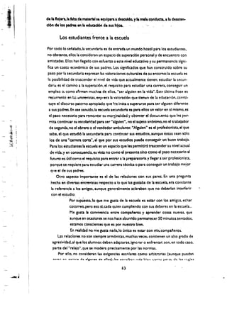 I
     'V'

.~             ,



'.' ~.
 .
                     de la "oJenola latta: d~.  maU!rtti".
                                                    equlpa~ a descu1do.y Ia mala conducta. a la desate"",
 , ,                 cion de los padres,en Ia eduad6n de '-us hllos.           .'
                                                     ,.
                              Los estudiantes frente a 1a escuela
                       Por todo 10 senalado.la secundaria es' de entrada un mundo hostll para los estudiantes,
                       no obstante. ellos laconsidcran ~n espacio de superacl6n personaly de encuentro con
                       amistades. Ellos han lIegado con esfuerzo a este nivel educatlvo y su permanencia signi.
                     . fica un costo econ6mico de sus padres. Los significados que han construido sobre su
                       paso por la secundaria expresan las valoraciones culturales de su entorno: la escuela es
                       la posibllidad de trascender el nivel de vida que actualmente tienen; estudiar la secun·
                        darid es et camino a la superaci6n, el requisito para estudiar una carrera, conseguir un
                        empleo o. como afirman muchOIS de ellos, user aiguien en la vida", Esta ultima frase es
                        recurrentc en I.:; cnuevisus. eXp"esl la vaioracl6n que tlen.:n de la educa{16n. c.cmti­
                        tuye el dlsctirso paterno apropiado que I.,s in~ta a superarse para ser algulen diferente
                        a sus padres. ~n ese senlJdo, la escuela secundarfa es para ellos un valor en sl mismo, es
                        e paso necesario para remOil~r su mareinalidad y obtener el docun.ento que les per­
           ,   J~.

                        mita contlnuar suescobrirlad para ser "alguien". no et sujeto an6nlmo,no el trabaador
                        de segunda,no el obrem 0 elvendedor ambulante: "Algulen" es el profeslonlsta,el que
                         sabe. el que estudl61a secundarla para contlnuar sus estudlos. aunque eStos sean 5610
                                                          el
                         los de una "carrera corta''. que por sus estudlos puede consegulr un buen trabajo,
                         Para los estudlantesia escuela as un espaclo que les permltlra tmcender su nlvel actual
                         de vida, yen cons~cuencia. es vista no como el presente sino como el paso necesario al
                          futuro: esutll como, et requlsito para entrar a la preparatoriay lIegar a ser profesionista,
                          porquese requieieparaestudiar una carrera tecnla 0 para conseguir un trabajo meior
                          qlle el de sus padres,
                               Otroaspecto impomn'te es el de las relaciones con sus pares..En una pregunta
                           necha endlveruS erurevisw re5pecto a 10 que hiS gustaba de la escuela. era constante
                           la referencia a tos amlgos. aunque generalmente .aclaraban que no deberlan Interferir
                           con el estudlo:,,'    '..
                                        Por supuesto, 10 que me gusta de la escuela es estar con los amigos, echar
                                        cotorreo.pero eso st. ada quien cumpliendo con sus deberes en la escuela...
                                        Me gusa la convivenc!a entre compafteros y aprender cosas nuevas, que
                                       'aunque en ocasiones se nos hace aburrido permanecer 50 mlnutossentados.
                                         estamos consclentes que es por nuestro bien.
                                         En realida'd no me lusta nada.lo unico es estar con mls,compal'leros.
                                Las reladones no son slemprearm6nicas. muchas vece~ contlenen un alto grado de
                            agreslvidad. al que los atumnos deben adaptarse.lgnerar 0 enfrentar: son. en todo easo.
                            parte del "relajo", que se modera preelsamente por las normas,
                                Por ello. no conslderan las exlgenclas escnlares como arbltrurias (aunque puedan


                                                                       63 

 
