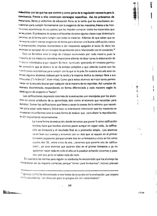 )~
                                                                                                                             [
                                                                                                           ,
                                                                                                            , ~,i


                                                                                                           ;"           ,:
~Ibles con las que hay que convivir y como parte de Ia regulaclon necesaria para la
GOrMvencla. Frente a ellu constrUyen estrategias especfficu. Asi. los prescamos de
~'(.rlales. Iibros y unlformes de educaci6n flsica. es Ia salida que los estudlantes en­
                                                                                                           :1f
                                                                                                           ., .  I.,'
                                                                                                                             I
c.~l"ttran       para cumplir formalmente con 13 exlgenda de los maestros, frente a las Iiml­
'-'4(lones econ6micas de sus padres que les impiden comprar codos los materiales que
1"'J    l(OJs plden. EI presumo de tareas 0 el haeerlas durante algunas elases cuya dlncimica 10
~rm!te.          es la forma para eumplir con todas 141 materias. Adem:is de que saben que es
f"'OHario cubrir ciertas eXlgencias de forma para alcan:z.ar una buena califieaci6n. como
r-f I'resent.1ci6n. limpieza. iluStf'dciones         0   dar respuestas apegadas al texto. Es declr, los
:t/;jmnos se apropian de un concepto de aprobaci6n poco relacionado con el contenido. 19
            Eno se forralece ante la carga de ((abalOS acumulados por cad a materia. pues la
f(''''Yorla de los maestros consldera importante ademas de dejar tarea, la elaborad6n de
")b;~ns !ndividuale:s 0 par <;!quipoc:. Es riecir. i~('scuela. 'gnorando el rontexto particu­
br, consid::rJ que ei alum .. c Ie es de tipmpo complete y que adem:is cuent:!. con las
'.t-jf,riklones eeon6micas para eumplir can 10 que se Ie pide. En nuestra escuela esto no
., ul; algunos alumnos trabalan por la tarde y la mayona dedica su tJempo libre a sus
 ~'nilltJ.des      (Ha l:t   b:lid~". dieen   plios). Cemo para estos alumnos es Importante perm:t­
 '!@cor en la eseuela. busean por cualquier via la manera de no reprobar. Asi cumplen de
 fnanera dlscrlmlnada. respondiendo en forma dlfereneiada a cada maestro segUn 10
 e~uiogucn          de exigenre      0   "barco".
    Las califlcaclones, expresi6n concreta de ia evaluaci6n. son manejadas por los alum­                                         ,
 nos no como producto de su aprcndizaje. sino como el numero que necesltan para                                              ~I
 "probar. Suman las califlcacioncs que flevan y sacan la cuenta de io mlnimo que necesl·
  '''n para pasar cada materia. Sobre esto cs interesante mencionar que los maestros se
  'Tiuenran inconformes ante 141 nueva forma de evaluar que. para abatk la reprobacl6n.
  III ~EP impiemellt6 recientemente:
                    La n'jeva forma de evaluaci6n.donde tenemas que poner 5 como calificad6n
                    minima. haee que muchos alumnos pasen aunque no sepan nada... la callfica­
                    cl6n es bimestral y el resultado final es a promedio simple... Los alumnos
                    sacan bien sus cuenta,s y entonces con un diez que se saquen en el primer
                    bimestre ya pasaron. porque sumele diez en un bimestre y cinco en los otros
                    euatro. dan 30... entre cinco da seis ... jtenemos que ponerle seis de califica­
                    ci6n~ ...   yo tuve alumnos que sacaron diez en el primer bimestre y ya no
                    qu;sieron hacer nada en todo el ano, se la pasaban echando cotorreo y pasa­
                     ron can seis. p€'ro no saben nada de nada.
             En cuanto a las normas para regular su conducta. he '!ncontrado que los alumnos las
   ronslderan en su mayorfa correctas porque "sirven para formarnos", incluso plensan



      t.Jlliroz (lY41) ha denominado a esta forma de proceder en la evaluaci6n yue impera
       Iv

   '1 In ~ecund~daf "un obstciculo para la apropiad6n del conodmiento".



                                                            64
 