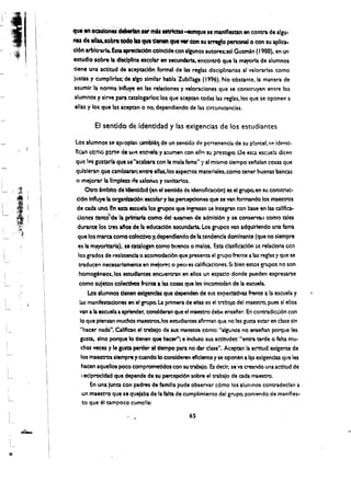 que en oculonei debIrIan .... mAs estrtau -eunque se maniflestan en contra de algu­
nil de ellu.aobre todo las que dentn quewr con su arregto personal 0 con su apllca­
don arbltrarta. Esta ipf"edacl6n cOincide con algunos autores;asl Guttnin (1988). en un
estudlo sobre Ia dtsclptlna escotar en secundaria. encontrO que la mayorla de alumnos
tiene una actltud de aceptacl6n formal de las reglas disciplinarias al valorarlas como
iuscas y cumpllrlas; de,a1ao similar habla Zubi!!aga (1996). No obstante.la manera de
asumir la, 'norma Influye en las relationes y valoraciones que se construyen entre los
alumnos y slrve para catalogarlos: los que aceptan todas las reglas.los que se oponen a
elias y los que las aceptan 0 no. dependiendo de las circunstancias.

         Ef sentido de identidad y las exigencias de los estudiantes

 Losalumnos se aproplln tamblel1 de un sentido de pertenencia de su pl3ntel. ~~ idel'ltl· 

 fkan como P!rt@ de UI1'l e~ctlela y a:aumen con eUn su Pl"estiglo. Oe esta esc:Jel:1 dlcen 

 que IPos gustarla que $e"acabara con la mala lama" '/ al mismo tiempo senalan cosas que 

 qulsleran que cambiaran; en~ elias. los aspectos materiales.como tener buenas bancas 

 o mejorar la Ifmpfm de sarORt!$ y !anltarlos.
       Otro 'mbito de Ickntld:ld (en el sentido de identtficaci6n) as el grupo.en su construe­
  cl6n Influye 1a0rganlzad6n escolar y las percepdonas que se van formando los maestros
  de cada uno. En esta ascuela'ios grupos que ingresan $e Integran con base en las callflca­
  Clones tanttr'de II. prln1arIa como del' e.Gmen de admlsl6n y se tonser-van como tales
  durante los Uesaftos d~, fa, educacl6n secundaria. Los grupes van adquirlendo una fama
  que los mara como coIeCtivo y.dependlendo de Ia tendenc1a dominance (que no slempre
   es la mayorltarla); sf catalopn'c~mo buenos 0 malos. Esta c1asfficac16n Sf! relaclona cen
   los grados de reslstencla 0 acomodaci6n que presenta el grupe frente a las reglas y que se
   traducen necesarlamente en mejore: 0 peores c.alifkaciones. Si bien estes grupes no son
   homogeneos.los estudlantes encuentran en ellos un espaclo donde pueden expresarse
   como sujetoscolectfvos hnte a las cosas que les Incomodan de la esoJela.
        Los alumnos denen, exlgendas que dependen de sus expe<:tatlvas frente a la escuela y
    las manlfestaclones en el grope. La prtmera de elas es el trtb3jo del maestro. pues sl ellos
    van a la escuela aapiender, conslderan que el maestro debe enselar. En contradiccl6n con
    10 que piensan muchos maestros. los estudiantes afirman que no les gum estar en clue sin
     "hacer nada", Callflcan el trabtlo de sus maenos como: "algunos no ensenan perque les
     gusta. sino perque10 denen-que hacer"; e Induso sus tc:titudes: "entra tarde 0 falta mu­
     chas veees y Ie gusta perder ot dempe para no dar claSe", Aceptan la aC"itud exigente de
     los rnaestro~ slempre y cuando 10 consideren efidente y se oponen a I~ exIgendas que les
     hacen aqueUos poco comprometldos con su trabajo. Es declr. se va creando una actftud de
     I eclprocldad que depende de su percepd6n sabre el trabajo de cada maestro.

          En una junta con padres de familia pude observar c6mo los alumnos contradeclan a
      un maestro que se crJejaba de la falta de cumplimlento del grupe, poniendo de manlfles­
      to que el tampoco cump!la:
                                                 65
 