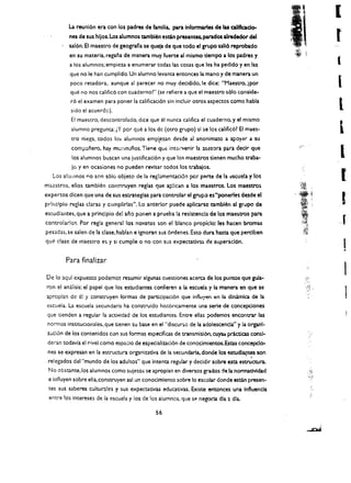 I
          La reunl6n era con los padres de familia. paralnformaries de las aIlftcado ­
          nes de sus hllos. Los alumnos tamblen estan presenw. parados alrededor del
          sal6n, EI maestro de geografla se quela de que todo el grupo sall6 reprobado
          en su materia. regana de manera muy fuerte al mismo dempo a los padres y
          a los alumnos; empieza a enumerar todas las cosas que les ha pedido y en las                    l
          que no Ie han eumplido. Un alumno levanta entonees la mano y de manera un
          poco retadora. aunque at parecer no muy decidido.le dice: "Maestro.lpor                         (
          que no nos calific6 con euadernol" (se refiere a que el maestro s610 eonside­
          r6 el examen para poner la calificaci6n sin ineluir otros aspectos como habla 

          sido el acuerdc). 
                                                                             l

           EI maestro. descontrolado. dice que el nunca califiea el cuaderno. y el mismo 

          alumno pregunta: iY por que a los de (otro grupo) si se los calific6l EI maes­

           tro niega. todos lo!> alumnos emplezan des de al anonimato a apoyar a su 

           comt':lnero. hay mU;-lOullos. Tiene qUe int::l-venir la ;).Sasora para deck que 

           los alumnos buscan una justiflcaci6n y que los maestros denen mucho traba ­ 
                      I

           Ie y en oeasiones no pueden revisar todos los trabajos. 

   Los ahllllnos po son s610 objeto de la regl;}mentaci6n per parte de la o:!scuela y los                     [

maestros. ellos tamblen eonsc::ruyen reglas que ap!ican a los maestros, Los       maestro~

expertos dicen que una de sus estrategias para controlar el grupo eS"poneries desde el
prlnclplo reglas claras y ciJrnplirlas", Lo anterior puede apllcarsc tambien al grupo de                      !
estudiantes. que a principio de! ano ponen a prueba !a resistencia de los mae$tro$ para
controlarlos. Por regia general los novatos son el blanco propiclo: les hacen bromas
pesadas. se salen de la elase. hablan e ignoran sus 6rdenes. Esto dura hasta que perclben
que dase de maestro es y si cumple     0   no con sus expectadV3.S de superacl6n.
                                                                                                              I
                                                                                                              •
        Para finalizar

De 10 aqul expuesto podemos resumir algunas cuestiones acerca de los puntos que gula.
                                                                                                              1
ron el anal isis: eJ papel que los eswdiantes confieren a Ia escuela y la man era en que se
apropian de 61 y construyen formas de participaci6n que influ}'efl en la dinamlca de la
                                                                                                •   j'.

                                                                                                              I
escuell. La escuela secundaria ha construido hist6ricamente una serle de concepciones
que tienden a regular la actividad de los estudiances. Entre elias ;x>demos encontrar las
 normas institudonales. que tienen su base en el "discur:;c de la adolescencla" y la organl­
 Z;Jcl6n de los contenidos con sus formas especlficas de transmisi60. cuya:. pr.ktlcas consI·
 deran todavla el rivel como espacio de especializaci6n de eonocimientos.Estas concepclo­
 nes se expresan en la estructura organizadva de la seeundarla. donde los estudi3.(ltes son
                                                                                      ,
 relegados del "mundo de los adultos" que Intenta regular y decidir sobre esta estructura.
 No obstante. los alumnos como sujetos se apropian en diversos grados rle Ia nonnativldad
 e influyen sobre ella.construyen asl un conocimiento sobre 10 escolar donde estan presen­
 Ces sus saberes culturales y sus expectativas e<iucativas. Existe entonces una Influencla
 entre los Intereses de la escuela y los de los alumnos, que s!' negocia dla a dla.
 