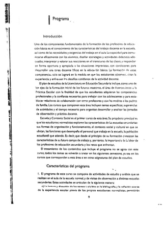 I      Programa .. 



          Introducci6n
Uno de los componentes fundamentales de la formacl6n de los profesores de educa­
ci6n bAsica es el conocimiento de las caracterlsticas del trabajo docente en la escuela.
asl como de las necesidades y exigencias del trabajo en el aula. La capacidad para comu­
nicarse eficazmente con los alumnos, disenar estrategias y actividades didkticas ade­
cuadas. interpretar y valorar sus reacciones en el transcurso de las clascs. y responder
en forma oportuna y apropiada a las situaciones imprevistas. son condiciones para
nesa..roll:lr una tarea docente Hicaz en la educad6r. basica. La formaci.)1'1 nf'! cstas
competencia:. s610 se lograri en 13 medida en qu P lo!. esttidlantes observei" "i'tan la 

experiencia y enfrellten It"s desaflos cotidianos de la actividad docente. 

       EI plan de estudlos de la licenclatul"4 en Educad6n Secundarla lncluye.como uno de
 lo~   e!es de    3   formad6n i",khl de los futures maestros. el area de                               Acercarlli~nto d         !a
 ?rictlca Escolar con la flnalidad de que los estudiantes adquleran las competencl45
 profeslonales y la conflanza necesarlas para trabajar con los adolescentes y para esta·
 blacer relaciooes de colaboraci6n con otros profesores y con I:s madres 0 los p;drcs
 de famllla.los cursos que componen est:a area Incluyen temas espedficos. sugerenclas
 de actlvldades y el dempo necesarlo para organlzar; desarrollar y anallzar las Jornadas
 de obselVccl6n y practlca docente.
       EsctJela y Contexto Social es el primer curso de esta area. Su prop6sito principal e~
 que los estudi ..ntes normalistas exploren las c~racterrstlcas de ;;.s escuelas set:undarlas:
 sus formas de organlzacl6n y fundonamiento, el contexto SOCial y cultural en que se
  ublcan. las fundones que desempefa el personal que trabala en la escueh. la poblacl6n
  estudlantll que atlende. Es declr. que desde el prlnciplo de su formaci6n conotcan las
  caracterfstlcas de su futuro campo de trabajo y. por tanto. la Importancla de 14 bbor de
  los profesores de educad6n secundarla y los retos que enfrentan.
        EI tratamlento de los contenldos que Induye el programa no se agota con este
  curso. todos los temas se volverin a tratar en los slgulentes semestres. ya sea en los
  cursos que corresponden a esta area o-en otras aslgnaturas del plan de estudios.


              Caracterrstlcas del programa
                                                                                                     ,
   I. EI programa de este curso se compone de actlvldades de estudlo y anallsls que se
  reallzan en el aula de la escuela normal. y de vlsltas de observac16n a dlstlntas escuelas
  secundartas. Estas actlvldades se artlculan de la slgulente man era:
        -) La 1...-....... r 41 ••"'.1.... "II. I•• 1;"~11'1' 1....1i00i1 ......... I. 1it11it1l"'Sr1ln... / I.. NJfl .....l9n ...."'..-­
   de la expertencla escolar previa de los propios estudiantes normallstas. permltlran

                                                                     9
 