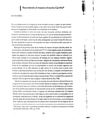 I   Recordando at maestro Antonio CarriUo*                                         [
Jose Saruk1uil1



Era una manana muy fria. La epoca de lIuvias se habla ioiciado y a pesar de que normal­
mence lIoviera, con puncualidad inglesa, a las cuatro de la tarde, hada dlas que el cielo
amaneda encapotado y lIovia desde muy temprano. en la manana.
   Cuando entramos al sal6n de clases, los casi cineuenta alumnos teniamos una
sensacion de esdmulo. par la baja temperatura. y a la vez de potencial apoltronamien­

                                                  ,
to por la tibia atmosfera del salon de clases. repleto    de estudiantes. Lo.. vldrios de la
gran vent2'.r.a del saloo. cubiertos de yahoo atestlguaban <lue afuer": hada frio. Era una
de esas ocasiones en que 10 mismo puede uno estar sumamente activo que caer en
una envolvente somnolencia.
    BlolQgla era la primera clase de la manana. EI maestro Antonio Carrlllo, titular de
lIuc::;tro grup<) de tercero de secundaria (el"r C'). habla lIegado, como de coswmbre,
antes que nosotros y estaba al fondo del sal6n. sentado ante su gran restlrador, pues
 us:tba ese espacio no s610 para imparti!' la elase. sino tambU:n como su cublculo '1 su
 ofidnd para trabajar en sus proyectos de biologia. Era de ostawra mediana -algulen
 podrIa call!1carlo incluso de ligeramente bajo-,delgado.de complexl6n realmante fibrosa
 y de caracter nervioso.Tom6 sus notas del restirador sobre el que dlbujaba la anatomla
 floral de las orquldeas. que er.l su especialidad, se aecre6 con el paso vlgoroso que
 acostumbraba. de un saito deposit6 su agH cuerpo en la tarlma. que 10 ponla unos
 m~lnta 0 cuarenta centlmetros por arriba del nivel del piso     y empez6 a Introdudmos a
 Ia clase de reproducci6n sexual. De inmcdiato se hizo un sllenclo que algunos comen­
 t4rlos   y rlsas al fondo del sal6n tr.ltarcn de perturbar. Perc la mirada firma y serena del
 maestro Carrillo par6 en seco cualquier !ntento de burla. Era 1955.
     Hablar de reproduccion sexual en las escuelas de nlvel inferior al del bach III erato de
  nlnguna forma era usual; si aun ah()ra existen tabues al respecto. es facll Imaglnar cuil
  era la sltuaclon hace casi U"einta y cinco anos. Recuerdo vlvldamente que us6 el ejem­
  plo de las galUnas para explicar la reproducci6n sexual en los vertebrados. Sus explica­
  clones fueron en extremo claras y al grano. Los termlnos udlizados por al maestro
  Carrillo eran los precisos para cada organo y para cada fund6n, y se ayudaba con su
  prodiglosa capacldad para el dibujo; tengo aun grabados en la memoria los es.quemas
  que con glses de colores dibuj6 en el negro plzarr6n de tela ahulada. y que prcdujeron
                                                                                         .
  ante nuestros ojos practicamente una pelkula de la estructura de los 6rganos de re­


  • En BasicG, num. cero, noviembre-diciembre, Mexico, Fundad6n SNTE parala Cultura
  del Maestro Mexicano, 1991, pp. 51-54.

                                                68
 