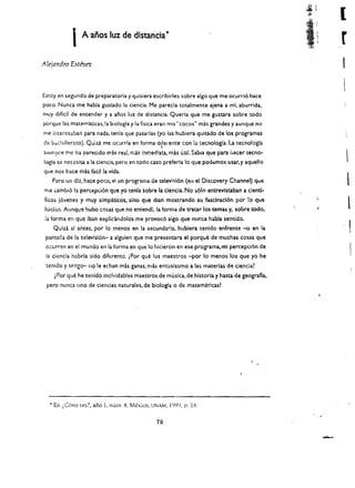 l
           I   A anos lUI de dlstancia'
                                                                                              r
AlejaNdro Estron



Estey en segundo de preparatoria y quisiera escribirles sobre algo que me ocurri6 hace
pO<:o. Nunca me habla gustado la denda. Me pareela toulmente ajena a mi. aburrida.
muy difldl de entender y a anos lUI de distancia. Queria que me gustara sabre todo
porque las matematicas.la biologla y la fisica eran mis "cocos" mas gran des y aunque no
me imeresaban para nada. tenia que pasarlas (yo las hubiera quitado de los programas
dl! b<ichilleraco). Quiza me ocurrla en forma d',fel'ente con la tecnologla. La tecnologla
siempre me ha parecido mis rea:,mas i:1medlua, mas utit Sabia que para hater teeno­
logla se necesita a la eienda. pero en todo easo preferla Ie que podt:mos usar, y aquello
que nos haee mas taeilla   vida~

   Pero un drat haee poco, vi un pr'lgrama de televi:lil6n (ell el Discovery Channel) que
me cambi6 1:1 percepc.i6n que yo tenia sobre la denda. No ~61o entrevlstaban a dentl­ 

                                                                                                  l
fieos j6venes y muy slmp1tleos, sino que Iban mostrando su fasclnacl6n por !o que 

had3.n. Aunque !lube casas que no e!1tendl, la forma de tratar los temas y. sabre codo.           
 ia forma en que iban explid.ndolos me provoe6 algo que nunea habla sentldo.
    Qulz.a 51 antes. por 10 menos en la seeundaria. hubiera tenldo enfrente      -0   en la   -I  I

 pantalla de la televlsi6rr- a algulen que me presentara el porque de muchas cosas que 

 o;:urren en el mundo en la forma en que 10 hicieron en ese programa,mi percepci6n de 

 la ciencia habrla sidodiferentc.iPor que los maestros -por 10 menos los que yo he 

 tenido y tengo- no Ie echan mas ganas, mas entusiasmo a las materlas dlj dencia? 

    iPor que he tenido inclvidables maestros de muska.de historia y hasta de geografia. 

 perc nunea uno de ciencias naturales, de biologla   0   de matemat!cas? 





  • En i.C6mo ves?, ano 1, num. 8, Mexico, UNAM, 1999, p. 18.

                                              70
 
