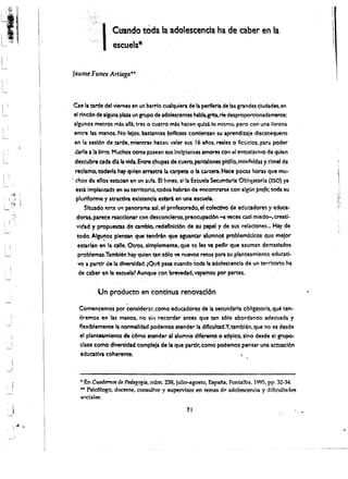 ,        .   ~ 




I
L;  !I'~'i.""          (

;   ,;
        i~             '!,
                           ,
                                           ·1.   ClIlIndo ~da Ia adolescencla ha de caber en la
        , ;;.:~i'
                                                 esc:uela*

                               Jaunre Funes Art;aga....



                                Cae la tarde del viemes en un barrio cualquiera de la perl~ria de las grandes ciudades.en
                                el rlncOO de llguna pIau un grupo de adolescentes habla.grlta.rM! despropordonadamente:
                                algunos metros mas ana. tres 0 cuatro mb hacen qulu 10 mismo. pero con una litrona
                                entre las.manos. No leios. bastantes bo"lcaos comlenzan Sli aprendiule discotequero
                                en 1a sesl6n de tarde. mientras hacer. vater sus 16 aios. reales 0 fiClicios. para poder
                                darle a la birro. Muchos oeros p:lsean sus Inclplentes amores con ...1entuslasrl10 de qulen
                                 descubre ada dla la vida. Entre ~hupas de cuero, pantalones pltlll0. mlnif.:tl~a$ ,Y rlmel de
         ,                       reclamo,codavfa hay qulen arrastra la carpeta 0 lacartera. Hate poas horas que mu­
             "                 . chos de e1l0s eSCloan en un aula. Ellunes, si la Escuela Secundarla Obiigatorla (ESC) ya
                                 esta implam:ada en su territorio, todos habran de encOn"'..ratse con algUn profe; toda su          ,
                                                                                                                                   "
                                 plurlforme y atracdva existencla estari en una escuela.                                           11
                                                                                                                                   II
                                      Sltuado ~nte Ut1 plnorama,ul, el prnfesorado.el colectiYo de edu::adores y educa~ 
          !,
                                  doras. pareee rucclonar con descondertO. preocupacl6n -a veces casl miedo-. creatl· 

                                  vldad y propuesta.s de camblo, redefinlclon de su papel y de sus relationes ... Hay de 

                                  todo. AI~~os plenun ~ tendrin que aguantar alumno! problematlcos que mejor 

                                  estarlan enla calle. Otros,slmplemente, que so les va pedlr que uuman demulados 

                                  problemas.Tambi6n hay quien tan s610 'Ie nuevos retos para $U planteamiento educati
         ­
                                  vo a partir de la dlversldad. tQu~ pasa (uando toda 'a aciolescencla de un terrltorio ha 

                                   de caber en It escuela~ Aunque con b~d. vayamos par partes .

                                        ., Un producto en continua renovaci6n

                                 Comencemos por consldel'!lr, como educadores de la secundaria obllgatoria. que ten
­
                                 dremos en las manos, no Sill recordar antes que tan sOfo abordando adecuada y 

                                 flexlblemente lanormalidad podemos atender 1& dificultad.Y. tamblen. que no es desde 

                                 el planteamtento de cOma atender al alumno dlferente 0 aapicol sino desde e, grup<>­

                                 clase como dlversldad compteja de la que partir. como podemos pensar una acwacl6n 

                                 eduatlva coherente. 




                                  • En Cuadmtos dt Ptdagogia. ntlm. 238, julio-agosto, Espala. Fontalba. 1995. pp. 32-34 .
                                  .... Psk61ogo, docente, consultor y supervisor en temas d,. adolescencia y dificu1tades
                                  sodales.

                                                                                71
 