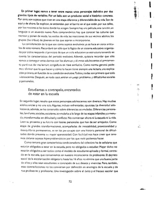 I
    En primer lupr, vamos a tener entre manos unos personajes deflnldos por dos
gr.a.ndes tlpos de variables. Por un lado. son un produCtO social e hlst6rlco concreto.
Por Otro. son suletos que viven en una etapa diferente y diferenclable de su vida. Son de
aqul y de ahora. Se explican. se entlenden. por el barrio en el que estin. por sus calles.
por los rincones 0 los bares donde los acogen. Siempre hay una pellcula. una canci6n. un
lenguaje 0 un atuendo nuevo. Para comprendl'!rlos hay que conocer las culturas que
                                                                                                      •
recrean y ponen de moda, los estilos de vida, las reacciones de sus vecinos adultos.los
grupos (las tribus) de j6venes en los que aspiran a incorporarse.
                                                                                                      I
    La consideraci6n de 10 que son como sujetos evolutivos ya se hace en otros artlcu­
los de este numero. RecordarI:! tan s610 que la 16gica de un sistema educativo organiza­              I
do por ciclos responde :11 principio de que un cicio educativo se estructura teniendo en
cuenta las caracterlsticas del perlodo evolutivo. Adem.h. quisiera recordar que s610
vamos a conseguir entendernos can los         alumfl~s   't alumnas adolescentes si pnoviamen­
                                                                                                      I
 to part!r,os de Hna iec!uru acogedora en r:lave evt:luti'/il. Como norma general. pode­
 mo~   aftrmar que 10 que hacen y c6mo 10 hacen ticne siempre una lectura. una explica­               r
 cl6n primera. en funcl6n de su condici6n evolutiva.Todos y todas son primero que todc
 ;;Jolescentes. Despues. en todo ca!>o. ent.ran n Juegc problemas.
                                                €                         t   dlfltultloes soda!es
 y persona! es.


           Estudiantes a contrapeio. t:ncantados 

           de estar en la escuela 


 En segundo lugar. resulta que estos personajes adolescentei son diversos. Hay muchas 

 adoles..:encias y no una sola.Algunas. incluso enfrentadas. opucstas. La diversidad ado ­ 

  lescente. ademas. se ha construido sobre diferencias acumuladas. Diferencias persona ­ 

  les. familiares, sociales. escolares. aCllmulao;1s a 10 largo de las etapas Infantiles y.a menu­

  do, transformadas en dificultad y conflicto. No comienzan ahora ni la escuela ni la vida. 

  Leen su presente y su fun.!:c con lastres personales que han de ser arrojados. Como 

  etapa de grandes transformaciones. acompaoadas de inestabilidad. provisionalidad y 

  rlesequllibrio permanentes, es en los persoflajes can una histori<i personal de djficul

                                                                                         ­
  tades donde presenta su mayor aparatosidad, Can faci!idad nos hace creer que tene ­ 

  mas delante sujetos hiperproblematicos par los que nad? podemos hacer. 

       Como tercera gran caracteristica condicionadora del colectivo ha de senalarse que 

  est'lran obligados a estar en la escuela. pero no obligados a estudiar. Melor dicho: no 

  estaran obllgados a ser todos como el modelo de estudiante aplicado y formal. centra ­ 

  do en la escuela. que conservamos en nuestro inconsciente de profesores. Ell;iecreto 

  social de la escolarlzaci6n obligatorl;;. hasta los 16 anos no elimlna que una buena parte 

                                                                                              .
  de eltos y elias sean eswdiames a contrapelo de sus deseos y vlvenclas. Pero. tamblen. ' 

   esas contradicclones no los convierten par definlcl6n en enemlgos de la escuela y de 

   5US   profesores y profesora:;. Una Investigaci6n sobre el 6xito y el fracasa' escolar que 




                                                   72
 