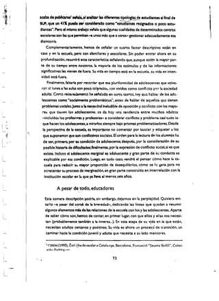 ,

                                                                                                               I
IClba de publfCatnl."""'al ....iDr,las 'diferenteSdpolo&f~ estudlantes al final de
                   ,",
                    ,    ,.,.,,,,                         '"        ~



SUP. que un 4'1 puede ... conslcitrado como ··estudlantes reslgnadol 0 poco estu..
dlantes". Pero eI mtsmo nba)o s.la'que algunas cuaUdades de determlnados centros
escolares s~n bsque permlten .... unos mU que a otros- gesdonar adecuadamente esa
dlslntonla.
      Complementarlamente. hemos de senalar un cuarto factor descriptivo: esdn en
casa y en la escuela, perc son afamiliares:y aescolares. Sin poder entrar ahora en su
profundizad6n. resumlr6 estacaracterlstica senalando que, aunque esdm la mayor par­
te de su tiempo entre nosotros. la mayona de los estimulos y de las informaciones
slgnlflcativas iesvlenen de fuera. Su vida ~n tiempo estA en la escuela. su vida en Inten-,
sidad esd fuera.
    Finalmente. faltana               por
                              recordar que esa plutiformidad de adolescentes que v?I~­

 ran el lunes a las aulas son poco tc!~rado:.. ton vividos como confli::to PI'}:" la sociedad 

 adult!. Como, reite,..damente he, seialado en Otros text:os. hl1y quo hablar de los adc ­ 

 lescentes como "socialmente problem'deos". antes de hablar de aquellos qu~ tienen 

 problemaS sodales.Jumo ,a II nKesldad In~ludibl~deopo~lcI6n y conflicto con los mayo

                                                                                     ­
 res que tlf:nen lo~ 3dolescent~s, !~ 'dahoy 'Jna tendencla entre muchos lldultos 

 -Incluldos los profesnres y profesoras- a conslderar confllcto y problema cni tudo io 

 que hacen los adolescentes.a mlrarfos slempre balo prismaS problema~zadores.Desde 

 II   perspectlva de Ia escuela. es importante no comenzar per buscar y etlque.tar 4 10$ 

 que suponem05 que                   son conflicdvos sotlales. EI'orden para la lectura de los aiumnos lia 

 de ser. primero-. per su condicl6n de adoleseente; despues. per la conslderacl6n de su 

  poslble historlade dlftcultades;finalmente.por 11 expresl6n de confllcto soclal.si es que 

  exlste. Incluso el adolescente marllnal es !dol~scente y gran pa~e de' su conducta es 

  explicable par esa condicl6n.luego. en todo caso, vendri el pen"r c6mo hace 101 es­

  cuell para ~ducrr SlI mayor proporcl6n de desequllibrlos. c6mo se IQ gana para no 

  atrecentar su proclSo de marginaci6n.en ,ran parte construido enlnterrelacl6n con la 

  Instltucl6n escofar en I. que ya lIeva a1 menos, sels arlos. 



                  A pesar de todo. educadores
   Esu somera descrlpcl6n pod ria. sin embargo. delarnas en la perplejldad. Qulslera evl
 ­
   urlo -a pear del corse de It brevedad-. dedlcando las IIneas que quedan a resumir 

   algunos elementoslYds de las reiaciones de a escuela con los y las adolescentes. Aparte 

   de saber c6mo son. hemos de contar•. en primer lugar. con que ellos y elias nos necesi· 

   tan (probablemente tam bien a la Inversa...). En esta etapa de su vida en la que estAn. 

                                                                        ,
   necesltan adultos cercanos y posltlvos. Su vida es ahara un proceso' de transicl6n. un 

   camlnar hacla la condici6n luvenll y adulta que I'lecesiu a su lado mentares. 



      I   CIREM (1995), txil         i fra::lIs escolara Catalwrya. Barcelona, Punciad6 "Jaume Befm", Colee­
      ..,I~n  P .... lt~"I ...-' ­


                                                               73
 