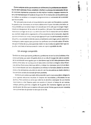 -~4i
                                                                                                         I,;~;"


                                                                                                                               t.
                                                                                                         I
                                                                                                         ' ~f
                                                                                                                  (;

   Como cualquler adulto que se acerea a un adolescente, los profesores son educado­
res. Es declr: estlmulan. frenan. complican   0   fucllitan su proceso de maduracl6n. Sirven
                                                                                                         "
                                                                                                             t .~ 
                                                                                                                      "       
de contraste. representan propuestas de vida. implican modelos. traspasan maneras de
ser y de Interesarse por el mundo en el que viven. En la interaccl6n con los adultos que
les rodean. se socializan. se incorporan progresivamentc 31 cntramado de la sociedad
que los envuelve.
   Por otra parte, esa escuela. en la que deciamos que esun con frecuenda a su pesar.
ha pasado a ser clara mente un territorio adolescente. A pesar de codo y de todos. es
muy probable que se sientan mejor en la escuela que en la calle. que no tengan ningun
interes en desaparecer de las aulas. de los pasillos y del patio. Han asumldo ya que el
instituto es un lugar en el que. a su edad. toea est.lr. De la interacci6n con los adultos
que tamblen esdn y de la organizacion y eI funcionamiento de la instituci6n, depende
que esc territori,) se:> vivido C0mo propio (.propiado por los adolescentes). en todo 0
en parte, G cOiisidcrado inc6modo y aj<:!no, simplemente como lugar para no estar en la
intemperie, como espacio para praeticar los conflictos con el mundo adulto. EI hecho
 de que el f'IJcleo de sus preocupaciones vitales no sea escolar. no quiere declr que no
 pl;ecan ;::or.:;iderar el terrltollo escolal" como un    ~<;F'a(~io   agradable de vida.


         Un encargo compartido

 T2.mblen es deno que tutores. profesores y profesoras no son Ius unicus adultos. ni la~                                  j,
 unicas personas.l1ue esun influyendo ahora en su vida.AI margen de toda la cuesti6n
 de 13 soclaliuci6n entre iguales que no abordamos aqui.la ESO debe plantearse c6mo
 dcfinir, COmo tent!r en t:ue:1ta y. si es el caso. como coordinar         0   Integrar otras influen­
 cias adultas. Entre otras, habra que definir y trabajar las relaciones con el clrculo fum i­
 liar.la interrelaci6n con otres educadores en ambitos no formales (desde los entrena­
 dares a los animadores cultl.lrales),la relaLi6n con los educadores en medio abierto y
 los servicios sodales de atenci6n primaria. etcetera.
     Sei'alare. para acabar. que nadie debe pretender que la nueva secundaria obligato ria
  y sus agentes educativos resuelvan el conjunto de necesidades y dificultades de sus
  alumno!>. Pero tambien es cier~o que nadie les da derecho a estropear de una manera
  Imponante su vida. Dejemos para otra ocasi6n el discutir sl hemos de ser tutores,
  colegas. polidas, paJrinos 0 angeles de la guarda. De momento digamos que no se
  puede pasar de ellos. que no estamos s610 para poner Hmites. que no es con nosotros
  con qulenes han de aprender 10 dura que es la vida.




                                                   74 

 