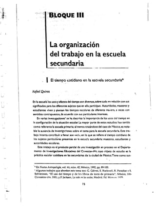 J




                            La: organizacion
                           deltrabajoen la escuela
                          'secun'daria'

                        I   EI tiempo cotidiano e.n la escuela secundaria*

            Rafael Quiroz

            En II escuela ros usos yefect~s del tiempo son dlversos. sobre t"do t'n relacl6n con sus
            signlflcados para los dlferentes suJetos que en ella partlclpan. Autorldades, maestros y
            estUdllntes vlven y .piensan los tlempos escolares de diferente manera, a: veces con
    I

    I   I
            sentidos contrapuestos. de acuerdo con sus partkulares intereses.
                  En varlas lnvesllgadones' se ha descrito la 'Importancia de los usos del tlempo en
             Il conflgurlcl6n de lao $tuaci6n escolar. La mayor parte de estos estudios han tenido
             como referente laescuela primarla; al menos tratindose del CISO de Mexico, es nota·
             ble la ausencll de Investlg:t'.:lllnes sobre el tema para la esc:uela secundaria. Este tra·
              balo 'ntenta c:ontrlbulr a l1enar.ese vad~·, en 10 que se reflere II tlempo cotldilno de
                                  ."   t                •



              los suletos partlculares presentes en la escucl:l secundarla: maestros. estudlantes y
              autorldades escollres.
                   Este trabajo es et producto parcial de una Investlgacl6n en proceso en el Departa­
              mento de Investlgadones Educativas del Chlvestav-IPN. Cuyo obleto de estudlo es 13
               prietka escolar cotidl~na en las secunda1"itlS de la c:ludad de Mexico.Tlene como sus­


             .. En Nueva Antropo!ogfll, vol. XII, num. 42. M~xico, 1992, pp. 89·100. 

             I Algunos trabajos que abordan este tema 'SOn: C. C~lvez, E. Rockwell, R. Paradise y S. 


             Sobrecasas, "EI uso del tiempo y de lcs libros de texto de primaria". Mexico, DIE
­
             Cinvestav-IPN, 1981; y P. Jackson. Ln vida m las aulas. Madrid. Ed. Muova. 1Q7C; 


                                                            is
 