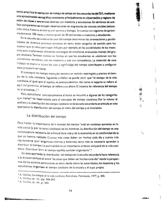 .'
                                                                                                   ·I
tento emplrlco Ia rlaliuci6n de tnbajo de campo en dos secunda,'!as del O.F.. mediante             '~~.I
una aproximad6n etnogrifia consistente prlnclpalmente en obs~rva~16n y reglstro de
                                                                                                   .'
                                                                                                    '.
                                                                                                         '.
                                                                                                               I
                                                                                                                        
sal6n de duet y tntrevistas abiertas con maestros y estudiantes. En termlnos de a0:1-
IIsls comparatlvo    le   incluyen observaciones en asignaturas de cienclas soclales (educ:a­
cl6n civlca, hlst()fJ~. etdtera) t cn quimlCa y biologia. Se cuenta con registros de aproxl­
madamente 100 <.I'He, t traoscrlpci6n de 40 entrevistas a maestros y estudiantes.
     En ia escUCl4   '~ClJndaria 10> u>os dcl ticmpo detcrminan las orientaclones y posibi­
lidades de divcrv, procesm escolares en tanto estin cargados de sentido para los
sujetos que en 011(1'0 partlcipan. Influyen. por eiemplo. en las posibllldades de los maes ­
tros para ImplorJclfltar difcrentes estrategias de ensenanza, evaluaci6n. manejo del gru­
po, etci:!tera. Tamblen definen las formas en que los esrudiantes se i'~lacionan con los
contenidos escol~rcs, con los maestros y con sus companeros. La intend6n de eue
~rabaio es explur;.r ceJlT10 los usos y slg:1i(;("ad~s dei tiempo contribuyen a configurar
esos proceso,    IJvl')lare~.

     EI concepto do tlempo manclddo remite a un sentido restringido y preciso: eidem­
po de Ia vida colldlana. Siguiendo a Heller, se puede deck que Hel dempo de la vida
cotldlana. al Igual   qlll'l   el ~spaciu, es antropocentrico. Asl como el espac!o sc refiere al
aquf del p:!.rtlcui'lI, 01 tlempo se refiere a su ahora. EI sistema de referenda del dempo
cs el prosentc ...... 1
     Para estrUCturllf conc~p(lJa!mente e! teAto se recurri6 a algunas de las tat"!t;orfas
             l
quP. Helier ha dQlirroilado para el concepte de tiempo cotidlano. Por 10 rnlsmo el
anallsls y ia descrlpcl6n dei tiempo cotidiano en la escuela secundarla se ardcula en tres                                   J

apartados: la dlltrlbucl6n del tiempo, el ritmo del tiempo y el momento.


          La distrlbuci6n del tiernpo

Para rleller la Importancia de la divisi6n del tiempo "escl en continuo aumento en la
vida social (y por 10 tanto cotidiana) de los hombres. La distribud6n del tiempo es una
consecuencla neccnarla de la finitud de la vida y de la economla en la cotidianldad de la
 que ya nemes IHlbl;do. Cuantas mas cosas deben ser hechas cada dla y cuanto mas
 rapidamente (por Qxlgencias internas y externas), tanto mas es necesarlo aprender a
 distribuir el clempo. La punt'Jalidad es un importante atributo temporal de la vida cot/ ­
 diana. Distribuir bl(lli el tiempo significa t<.tmbien organiz.arlo".~
     En este aparudo.la distribuci611 del tiempo en la escuela secundarla hace referenda
 a la divisl6n tempornl entre "las cosas que deben ser hechas cada dla" desde la perspec­
 tlva de los sujetos particulares. es decir, desde c6mo las autoridades.los maestroS ~ los
 estudiantes organlun el tiempo cotidiano de la escuela y el suyo proplo.


 2 A. Heiler, S{)cioh~M dc'la vida c()/id;anll, Barcelona, Peninsula, 1977, p. 385. 

 1 A. Heller, oF'. cil.. pp. 388-3'12. 

 , A. heller, of'. cit.. p. 389. 



                                                     16

                                                                                                              ".~ij,,~
 